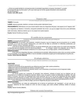 Juegos para la educación intercultural.Abril 2006
19
- ¿Cómo se puede facilitar la convivencia entre la sociedad mayoritaria y el grupo minoritario? ¿a quién
le corresponde dar el primer paso? ¿Por qué crees que se forman grupos de presión ante situaciones
de discriminación?
Fuente: CJE, 2005, op.cit.
Espacio vital
Un corro. Empujan para que algunos salgan.
TIEMPO: 5 minutos
LUGAR: espacios grandes, abiertos o cerrados donde puedan delimitarse zonas.
PROCEDIMIENTO: Delimitamos una zona donde estarán todos los integrantes del grupo, ese espacio es el “espacio vital”.
Los integrantes se deberán ir moviendo, empujando alrededor del círculo. Los que se salgan fuera de la zona delimitada
están eliminados, debemos intentar que no nos saquen de nuestro espacio.
Fuente: Ramón Ferreño (La Coruña)
El castillo de las sorpresas
Contestar una entrevista laboral sin saber para qué trabajo es
TIEMPO: 15 minutos aproximadamente.
PROCEDIMIENTO: El animador crea ambiente, invitando al grupo a que se imaginen que se encuentran en un castillo
encantado, en el cual hay muchas habitaciones y en cada una de ellas se convierten en diferentes profesiones, por
ejemplo: médicos, toreros, futbolistas, gansters...
Unos de los individuos del grupo entra en una de las habitaciones, pero no sabe cuál es. Su misión será responder
a preguntas para ser aceptado como uno más de la profesión. Si consigue superar las preguntas que le hace el
grupo, entra a formar parte del equipo profesional. En el caso de que no lo consiga superar, cambia de habitación.
OBSERVACIONES:
Entre todos los integrantes del grupo, comentaremos la actividad, reflexionaremos sobre cómo nos hemos sentido,
si nos ha gustado, si nos pareció divertida, si nos ha resultado complicado el papel que ha desempeñado el inquilino etc...
Fuente: Leticia Sánchez (Madrid)
El refugio atómico
**Decidir con qué criterios excluímos a uno del grupo
OBJETIVOS:
- Aceptación personal.
- Hacernos conscientes de los argumentos que utilizamos para hacer valer nuestra autoestima.
- Reflexionar sobre los sentimientos de rechazo y exclusión social.
- Reflexionar sobre los mecanismos de exclusión social, si son coherentes y el sentimiento de los marginado reales.
TIEMPO: 25 minutos aproximadamente.
PROCEDIMIENTO:
Se forman grupos de 5 personas. El animador crea ambiente, invitando al grupo que se imaginen que se
encuentran en un estado de emergencia nacional, debido a que una guerra nuclear ha destrozado el planeta. Tan solo
existe un bunquer, que tiene una capacidad para cuatro personas, por lo que uno de los integrantes del grupo deberá
quedarse fuera encontrando la muerte. Entre dicho grupo de cinco personas, se debe de entablar un diálogo, apuntando
cada uno sus valías para intentar quedarse dentro del búnquer, pues quedarse fuera supone automáticamente la muerte.
Entre todo el grupo se debe de elegir cual de los integrantes del grupo quedará fuera.
OBSERVACIONES:
Comentaremos con todos los participantes de la técnica el sentimiento del “expulsado” y el por qué de su
expulsión. Debemos de tener cuidado en como se toma el juego, para evitar posibles conflictos, debido al rechazo
posterior.
Fuente: Ramón Ferreño (Madrid)
Videos de cursos formativos
http://mariajosediaz-aguado.tk/
 