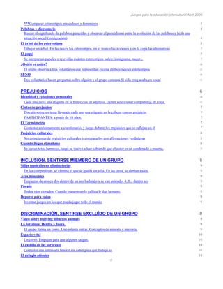 Juegos para la educación intercultural.Abril 2006
2
***Comparar estereotipos masculinos y femeninos 4
Palabras y diccionario 4
Buscar el significado de palabras parecidas y observar el paralelismo entre la evolución de las palabras y la de una
situación social (inmigración) 4
El árbol de los estereotipos 5
Dibujar un árbol. En las raíces los estereotipos, en el tronco las acciones y en la copa las alternativas 5
El papel 5
Se interpretan papeles y se evalúa cuántos estereotipos salen: inmigrante, mujer... 5
¿Quién es quién? 6
El grupo observa a tres voluntarios que representan escena atribuyéndoles estereotipos 6
SÍ/NO 6
Dos voluntarios hacen preguntas sobre alguien y el grupo contesta Sí si la preg acaba en vocal 6
PREJUICIOS 6
Identidad y relaciones personales 6
Cada uno lleva una etiqueta en la frente con un adjetivo. Deben seleccionar compañer@ de viaje. 6
Cintas de prejuicios 7
Discutir sobre un tema llevando cada uno una etiqueta en la cabeza con un prejuicio. 7
PARTICIPANTES: a partir de 10 años. 7
El Termómetro 7
Contestar anónimamente a cuestionario, y luego debatir los prejuicios que se reflejan en él 7
Prejuicios culturales 8
Ser conscientes de prejuicios culturales y compararlos con afirmaciones verdaderas 8
Cuando llegue el mañana 8
Se lee un texto hermoso, luego se vuelve a leer sabiendo que el autor es un condenado a muerte. 8
INCLUSIÓN. SENTIRSE MIEMBRO DE UN GRUPO 8
Sillas musicales no eliminatorias 9
En las competitivas, se elimina el que se queda sin silla. En las otras, se sientan todos. 9
Aros musicales 9
Empiezan de dos en dos dentro de un aro bailando y se van uniendo: 4, 8... dentro aro 9
Pío-pío 9
Todos ojos cerrados. Cuando encuentran la gallina le dan la mano. 9
Deporte para todos 9
Inventar juegos en los que pueda jugar todo el mundo 9
DISCRIMINACIÓN. SENTIRSE EXCLUÍDO DE UN GRUPO 9
Video sobre bullying dibuixos animats 9
La fortaleza. Dentro y fuera. 9
El grupo forma un corro. Uno intenta entrar. Conceptos de minoría y mayoría. 9
Espacio vital 10
Un corro. Empujan para que algunos salgan. 10
El castillo de las sorpresas 10
Contestar una entrevista laboral sin saber para qué trabajo es 10
El refugio atómico 10
 
