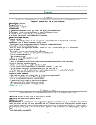 Juegos para la educación intercultural.Abril 2006
20
Empatía
La carta
Escribir una carta imaginando que eres otra persona y expresar lo que sientes en tal situación.
Objetivo: ponerse en la piel de otras personas
Metodología. Individual.
Tiempo: Media hora.
Material: Papel y bolígrafo.
Procedimiento.
1º. Se explica que se va a escribir una carta y que se hará de forma individual.
2º. Se sugiere a cada persona que busque un lugar cómodo para pensar.
3º. La carta no debe ocupar más de una cara de un folio.
4º. El tiempo máximo para escribirla es de quince minutos.
Instrucciones para el grupo
Antes de escribir:
- Imagina o recuerda que vienes de otro país y que lo haces en situación de irregularidad, sin conocer
a nadie en el lugar de destino y hablando poco el idioma.
- Apunta las primeras sensaciones que tienes. Te servirán para escribir la carta.
Para ayudarte aquí tienes otras preguntas:
- Hace seis meses que llegaste y te decides a escribir una carta a un ser querido que se ha quedado en
tu país de origen.
- Comenta tus primeras impresiones al llegar a España.
- ¿Cómo te sientes? ¿Cómo te han recibido en el país de llegada?
- ¿Qué es lo que te ha chocado?
- ¿Qué echas de menos?
- ¿Qué te ha sorprendido agradablemente?
Después de escribir:
El grupo se sienta en círculo y quienes quieran leer su carta voluntariamente lo harán. Sería muy
interesante responder a estas preguntas:
- ¿Cuáles son las ideas que se repiten más a menudo?
- ¿Se han expresado las mismas ideas con las mismas palabras? ¿Cuáles son?
- ¿Se han utilizado los mismos tiempos verbales? ¿Por qué crees que no?
- ¿Podríais hacer una lista de las sensaciones positivas que se expresan en cada carta? ¿Y de las
negativas? ¿Cuál de las dos listas es la más extensa?
Preguntas para la reflexión:
- ¿Qué crees que espera una persona antes de embarcar rumbo a otro país?
- ¿Cómo nos sentimos/sentiríamos al llegar a España?
- ¿Qué es lo que nos chocaría en los primeros días?
- ¿Crees que se corresponden los sueños con la realidad?
- ¿Qué esperarías de los habitantes del nuevo país?
- ¿Qué intentaríamos decir a las personas queridas?
Fuente: CJE, 2005
El gato y el ratón
Contar una historia en el que cada uno se imagina que es un personaje, gato o ratón
OBJETIVOS: Ponerse en el otro punto de vista. Resolver conflictos
PARTICIPANTES: adolescentes, jóvenes, adultos.
TIEMPO: 20 minutos.
PROCEDIMIENTO: El animador pide a los integrantes del grupo que cierren los ojos y se concentren. Seguidamente
cuenta una historia del “gato y el ratón”. La historia dice así: “ Entramos en una casa, es muy grande, inmensa, llega un
momento donde nos convertimos en ratón, todo aquello que nos rodea nos parece inmenso. Cuando nos encontramos a un
gato y nos quiere comer, justo en el momento de darnos el primer bocado, nosotros nos convertimos en gato y el gato en
ratón.
Fuente: Leticia Sánchez (Madrid)
 