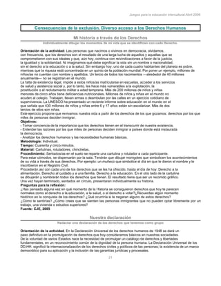 Juegos para la educación intercultural.Abril 2006
21
Consecuencias de la exclusión. Diverso acceso a los Derechos Humanos
Mi historia a través de los Derechos
Individualmente dibujar los momentos de mi vida que se identifican con cada Derecho.
Orientación de la actividad: Las personas que nacimos o vivimos en democracia, olvidamos,
con frecuencia, que los derechos son el resultado de una larga lucha de aquellos y aquellas que se
comprometieron con sus ideales y que, aún hoy, continua con reivindicaciones a favor de la justicia,
la igualdad y la solidaridad. Ni imaginamos qué debe significar la vida sin un nombre o nacionalidad,
sin el derecho a la educación o a la salud. Sin embargo hoy, uno de cada cuatro habitantes del planeta es pobre,
mientras que la riqueza está concentrada en un quinto de la población mundial. Por poner un ejemplo, millones de
niños/as no cuentan con nombre y apellidos. Un tercio de todos los nacimientos —alrededor de 40 millones
anualmente— no se registran en el mundo.
La falta de existencia legal, impide a estos niños/as matricularse en escuelas, acceder a los servicios
de salud y asistencia social y, por lo tanto, les hace más vulnerables a la explotación, la
prostitución o el reclutamiento militar a edad temprana. Más de 200 millones de niños y niñas
menores de cinco años tiene deficiencias nutricionales. Millones de niños y niñas en el mundo no
acuden al colegio. Trabajan, llevan armas o deambulan por las calles en un ejercicio cotidiano de
supervivencia. La UNESCO ha presentado un reciente informe sobre educación en el mundo en el
que señala que 430 millones de niños y niñas entre 6 y 17 años están sin escolarizar. Más de dos
tercios de ellos son niñas.
Este ejercicio propone que revivamos nuestra vida a partir de los derechos de los que gozamos: derechos por los que
miles de personas deciden inmigrar.
Objetivos:
- Tomar conciencia de la importancia que los derechos tienen en el transcurrir de nuestra existencia.
- Entender las razones por las que miles de personas deciden inmigrar a países donde está instaurada
la democracia.
- Analizar los derechos humanos y las necesidades humanas básicas.
Metodología: Individual.
Tiempo: Cuarenta y cinco minutos.
Material: Cartulinas, rotuladores, chinchetas.
Procedimiento: Sentados/as en el suelo se reparte una cartulina y rotulador a cada participante.
Para estar cómodos, se dispersarán por la sala. Tendrán que dibujar monigotes que simbolicen los acontecimientos
de su vida a través de sus derechos. Por ejemplo: un muñeco que simbolice el día en que le dieron el nombre y le
inscribieron en el Registro Civil.
Procederán así con cada uno de los derechos que se les ha ofrecido, hasta el día de hoy: Derecho a la
alimentación. Derecho al cuidado y a una familia. Derecho a la educación. En el otro lado de la cartulina
se dibujarán y nombrarán todos los derechos que tienen. El resultado tiene que ser un recorrido gráfico.
Una vez hayan terminado, sentados en círculo, presentaran individualmente su historia.
Preguntas para la reflexión:
¿Has pensado alguna vez en qué momento de la Historia se consiguieron derechos que hoy te parecen
normales como el derecho a la educación, a la salud, o el derecho a votar?¿Recuerdas algún momento
histórico en la conquista de los derechos? ¿Qué ocurriría si te negaran alguno de estos derechos?
¿Cómo te sentirías? ¿Cómo crees que se sienten las personas inmigrantes que no pueden optar libremente por un
trabajo, una vivienda o estudios superiores?
Fuente: CJE, 2005
Nuestra declaración
Redactar una declaración de los derechos que tenemos como grupo
Orientación de la actividad. En la Declaración Universal de los derechos humanos de 1948 se dará un
paso definitivo en la promulgación de derechos que hoy consideramos básicos en nuestras sociedades.
De la voluntad de varios Estados nace la necesidad de promulgar un catálogo de derechos y libertades
fundamentales, en un reconocimiento común de la dignidad de la persona humana. La Declaración Universal de los
DD.HH. significó la internacionalización de los derechos civiles y políticos de las personas; la existencia de un marco
democrático para su aplicación y la inclusión de las garantías jurídicas y procesales.
 