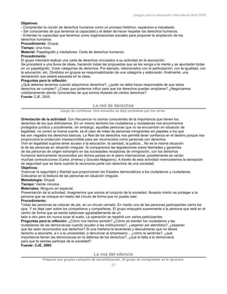 Juegos para la educación intercultural.Abril 2006
22
Objetivos:
- Comprender la noción de derechos humanos como un proceso histórico, expansivo e inacabado.
- Ser conscientes de que tenemos la capacidad y el deber de hacer respetar los derechos humanos.
- Entender la capacidad que tenemos como organizaciones sociales para proponer la ampliación de los
derechos humanos.
Procedimiento: Grupal.
Tiempo: Una hora.
Material: Papelógrafo y rotuladores. Carta de derechos humanos.
Procedimiento:
El grupo intentará realizar una carta de derechos vinculados a su actividad en la asociación.
Se procederá a una lluvia de ideas, haciendo todas las propuestas que se les venga a la mente y se apuntarán todas
en un papelógrafo. Crear categorías de derechos. Por ejemplo, relacionados con la participación, con la igualdad, con
la educación, etc. Divididos en grupos se responsabilizarán de una categoría y elaborarán, finalmente, una
declaración que estará expuesta en la clase.
Preguntas para la reflexión:
¿Qué deberes tenemos cuando adquirimos derechos?, ¿quién se debe hacer responsable de que estos
derechos se cumplan? ¿Crees que podemos influir para que los derechos puedan ampliarse? ¿Negociamos
cotidianamente siendo conscientes de que somos titulares de ciertos derechos?
Fuente: CJE, 2005.
La red de derechos
Juego de confianza. Uno enmedio se deja tambalear por los otros.
Orientación de la actividad: Con frecuencia no somos conscientes de la importancia que tienen los
derechos de los que disfrutamos. En un mismo territorio los ciudadanos y ciudadanas nos encontramos
protegidos jurídica y socialmente, sin embargo, aquellas personas que no se encuentran en situación de
legalidad, no corren la misma suerte, es el caso de miles de personas inmigrantes sin papeles a los que
les son negados los derechos básicos. La Red de los derechos nos permite tener confianza en el destino porque nos
proporciona la protección imprescindible para ser reconocidos como personas con derechos.
Vivir en legalidad supone tener acceso a la educación, la sanidad, la justicia... No es la misma situación
la de las personas en situación irregular. Si comparamos las legislaciones sobre libertades y garantías
de las personas de origen extranjero en las sociedades receptoras de inmigración, con los derechos
humanos teóricamente reconocidos por dichos países en el plano internacional, posiblemente se verían
muchas contradicciones (Carlos Jiménez y Graciela Malgesino). A través de esta actividad vivenciaremos la sensación
de seguridad que se tiene cuando te reconoces parte con derechos de una sociedad.
Objetivos:
Vivenciar la seguridad y libertad que proporcionan los Estados democráticos a los ciudadanos y ciudadanas.
Colocarse en la tesitura de las personas en situación irregular.
Metodología: Grupal.
Tiempo: Veinte minutos.
Materiales: Ninguno en especial.
Presentación de la actividad. Imaginemos que somos el conjunto de la sociedad. Nuestra misión es proteger a la
persona que se coloque en medio del círculo de forma que no pueda caer.
Procedimiento:
Todas las personas se colocan de pie, en un circulo cerrado. En medio una de las personas participantes cierra los
ojos. Y se deja caer sobre los compañeros y compañeras. El grupo empujará suavemente a la persona que está en el
centro de forma que se sienta balancear agradablemente de un
lado a otro pero sin nunca tocar el suelo. La operación se repetirá con varios participantes.
Preguntas para la reflexión: ¿Cómo nos hemos sentido? ¿Cómo se sienten los ciudadanos y las
ciudadanas de las democracias cuando acuden a las instituciones?, ¿esperan ser atendidos?, ¿esperan
que les sean reconocidos sus derechos? Si una mañana te levantaras y descubrieras que no tienes
derecho a asociarte, a ir a la universidad, a denunciar al empresario... ¿cómo te sentirías?, ¿qué
importancia tienen las democracias en la defensa de los derechos?, ¿qué le falta a la democracia
para que te sientas participe de la sociedad?
Fuente: CJE, 2005
La voz del silencio
Preparar por grupos campaña de sensibilización. Al grupo de inmigrantes se le ignorará.
 