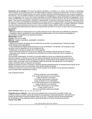 Juegos para la educación intercultural.Abril 2006
23
Orientación de la actividad: En Europa hay libertad, pluralidad y movilidad en su interior, pero fronteras y alambradas
hacia el exterior. En los últimos diez años, del 1990 al 2000 la población inmigrante ha pasado del 4,1% al 5,1%. Entonces,
¿por qué tanta alarma? Nuestra Europa, por un lado mantiene una postura antirracista pero por otro vincula la ciudadanía,
los derechos, a la nacionalidad. Dejando a los/as inmigrantes (extranjeros/as no comunitarios) bajo la política arbitraria del
cupo y la regulación, que no son sino formas ordenadas por el BOE (Boletín Oficial del Estado) de segregación. Como
afirma LUTHER KING “no deberíamos arrepentirnos de las acciones de la gente perversa, sino de los silencios de la buena
gente”. Toda persona tiene derecho, individual o colectivamente, a promover y procurar la protección y realización de los
derechos humanos y las libertades fundamentales en los planos nacional e internacional60. Las personas que participamos
en colectivos y asociaciones tenemos el deber moral de prestar la voz a aquellos/as que no pueden defenderse, tomando
conciencia de que los derechos humanos son un bien que debe proteger y asistir a todos los seres humanos.
Con esta actividad reflexionaremos sobre las consecuencias que tiene el no tener voz para influir en las políticas que
te competen.
Objetivos:
- Reflexionar sobre las consecuencias de no poder participar en las instituciones para defender tus derechos.
- Sensibilizar sobre la necesidad de unas relaciones interpersonales y de una convivencia asentadas en
los principios consagrados en los derechos humanos.
Metodología: Grupal.
Tiempo: Una hora y media.
Material: Tarjetas, imperdibles, papelógrafo, rotuladores.
Procedimiento:
- Realizar cinco grupos de tarjetas con el nombre de una animal y sus características. Tendrá que haber
tantas tarjetas como participantes.
- Los/as participantes elegirán aquel animal con el que se identifican. Por ejemplo, con el águila por que
es veloz y tiene la capacidad de ver en la distancia, etc.
- Pedirles que se reúnan por grupos de la misma especie.
- Se les informa del motivo por el que se va a realizar una campaña contra el racismo en el barrio.
- Cada grupo debe realizar un esquema de la actividad que se podría desarrollar para la campaña, en
veinte minutos.
Una vez estén organizados, el monitor o la monitora elegirá un grupo que simbolice las personas en
situación irregular, sin decirlo en voz alta. Por ejemplo, las águilas. Se acercará a cada grupo para dar
instrucciones y comentará a todos los grupos que ignoren la presentación de las águilas y que nunca se
dirijan a ellas, que actúen como si no existieran. Dará instrucciones a las águilas pero no les realizará
ningún comentario sobre su situación de exclusión.
Realizar la puesta en común. El monitor o monitora ignorará sistemáticamente las aportaciones del grupo de las
águilas. Al terminar hacer una ronda sobre cómo se han sentido los grupos.
Comparar la situación a la que se ha visto sometido el grupo de las águilas con las personas irregulares
que no pueden tener representación política.
144
Leer el siguiente poema:
Primero se llevaron a los comunistas.
Y yo no dije nada porque no era comunista.
Luego se llevaron a los judíos,
Y yo no dije nada porque no era judío.
Luego se llevaron a los sindicalistas,
Y yo no dije nada porque no era sindicalista.
Luego se llevaron a los católicos,
Y yo no dije nada porque no era católico.
Luego vinieron a por mí,
Pero ya no quedaba nadie para protestar.
Martín Niemöller.1945 En XESÚS R. JARES. Op.cit. pág. 159.
Preguntas para la reflexión: ¿Por qué hemos aceptado que un grupo fuera excluido? ¿Cómo nos
sentimos cuando no existen cauces democráticos que garanticen nuestra participación? ¿De qué forma
pueden las personas en situación irregular hacer oír su voz? ¿Cuál es la función de las asociaciones
de inmigrantes y de las organizaciones no gubernamentales en el tema de derechos humanos?
Fuente: CJE, 2005
Los derechos de los niños
 