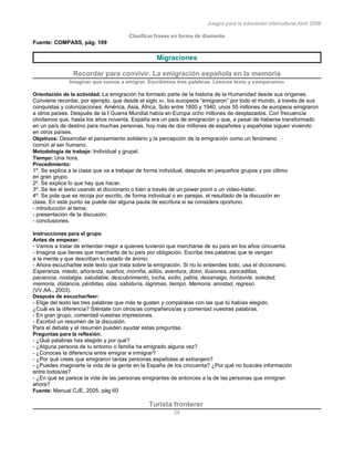 Juegos para la educación intercultural.Abril 2006
24
Clasificar frases en forma de diamante
Fuente: COMPASS, pág. 109
Migraciones
Recordar para convivir. La emigración española en la memoria
Imaginar que vamos a emigrar. Escribimos tres palabras. Leemos texto y comparamos
Orientación de la actividad. La emigración ha formado parte de la historia de la Humanidad desde sus orígenes.
Conviene recordar, por ejemplo, que desde el siglo XV, los europeos “emigraron” por todo el mundo, a través de sus
conquistas y colonizaciones: América, Asia, África. Solo entre 1800 y 1940, unos 55 millones de europeos emigraron
a otros países. Después de la I Guerra Mundial había en Europa ocho millones de desplazados. Con frecuencia
olvidamos que, hasta los años noventa, España era un país de emigración y que, a pesar de haberse transformado
en un país de destino para muchas personas, hoy más de dos millones de españoles y españolas siguen viviendo
en otros países.
Objetivos: Desarrollar el pensamiento solidario y la percepción de la emigración como un fenómeno
común al ser humano.
Metodología de trabajo: Individual y grupal.
Tiempo: Una hora.
Procedimiento:
1º. Se explica a la clase que va a trabajar de forma individual, después en pequeños grupos y por último
en gran grupo.
2º. Se explica lo que hay que hacer.
3º. Se lee el texto usando el diccionario o bien a través de un power point o un video-trailer.
4º. Se pide que se recoja por escrito, de forma individual o en parejas, el resultado de la discusión en
clase. En este punto se puede dar alguna pauta de escritura si se considera oportuno:
- introducción al tema;
- presentación de la discusión;
- conclusiones.
Instrucciones para el grupo
Antes de empezar:
- Vamos a tratar de entender mejor a quienes tuvieron que marcharse de su país en los años cincuenta.
- Imagina que tienes que marcharte de tu país por obligación. Escribe tres palabras que te vengan
a la mente y que describan tu estado de ánimo.
- Ahora escucha/lee este texto que trata sobre la emigración. Si no lo entiendes todo, usa el diccionario.
Esperanza, miedo, añoranza, sueños, morriña, adiós, aventura, dolor, ilusiones, zancadillas,
paciencia, nostalgia, saludable, descubrimiento, lucha, exilio, patria, desarraigo, horizonte, soledad,
memoria, distancia, pérdidas, olas, sabiduría, lágrimas, tiempo. Memoria, amistad, regreso
(VV.AA., 2003).
Después de escuchar/leer:
- Elige del texto las tres palabras que más te gusten y compáralas con las que tú habías elegido.
¿Cuál es la diferencia? Siéntate con otros/as compañeros/as y comentad vuestras palabras.
- En gran grupo, comentad vuestras impresiones.
- Escribid un resumen de la discusión.
Para el debate y el resumen pueden ayudar estas preguntas.
Preguntas para la reflexión:
- ¿Qué palabras has elegido y por qué?
- ¿Alguna persona de tu entorno o familia ha emigrado alguna vez?
- ¿Conoces la diferencia entre emigrar e inmigrar?
- ¿Por qué crees que emigraron tantas personas españolas al extranjero?
- ¿Puedes imaginarte la vida de la gente en la España de los cincuenta? ¿Por qué no buscáis información
entre todos/as?
- ¿En qué se parece la vida de las personas emigrantes de entonces a la de las personas que inmigran
ahora?
Fuente: Manual CJE, 2005, pàg 60
Turista fronterer
 