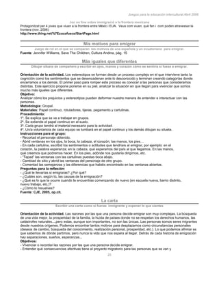 Juegos para la educación intercultural.Abril 2006
25
Joc on line sobre immigració a la frontera mexicana
Protagonitzat per 4 joves que viuen a la frontera entre Mèxic i EUA. Veus com viuen, què fan i com poden atravessar la
frontera (nov. 2006)
http://www.thing.net/%7Ecocofusco/StartPage.html
Mis motivos para emigrar
Juego de rol en el que se comparan los motivos de una española y un ecuatoriano para emigrar.
Fuente: Jennifer Williams, Save The Children, Cultura Andina, pág. 15
Más iguales que diferentes
Dibujar silueta de compañero y escribir en ojos, manos y corazón cómo se sentiría si fuese a emigrar.
Orientación de la actividad. Los estereotipos se forman desde un proceso complejo en el que interviene tanto la
cognición como los sentimientos que se desencadenan ante lo desconocido y terminan creando categorías donde
encerramos a los demás. El primer paso para romper este proceso es conocer a las personas que consideramos
distintas. Este ejercicio propone ponerse en su piel, analizar la situación en que llegan para vivenciar que somos
mucho más iguales que diferentes.
Objetivo:
Analizar cómo los prejuicios y estereotipos pueden deformar nuestra manera de entender e interactuar con las
personas.
Metodología: Grupal.
Materiales: Papel continuo, rotuladores, tijeras, pegamento y cartulinas.
Procedimiento:
1º. Se explica que se va a trabajar en grupos.
2º. Se extiende el papel continuo en el suelo.
3º. Cada grupo tendrá el material necesario para la actividad.
4º. Un/a voluntario/a de cada equipo se tumbará en el papel continuo y los demás dibujan su silueta.
Instrucciones para el grupo:
- Recortad el personaje obtenido.
- Abrid ventanas en los ojos, la boca, la cabeza, el corazón, las manos, los pies…
- En cada cartulina, escribid los sentimientos o actitudes que tendríais al emigrar, por ejemplo: en el
corazón, la palabra esperanza; en la cabeza, qué esperamos del país al que llegamos. En las manos,
qué creemos que podremos hacer. En los pies, adónde nos gustaría dirigirnos, etc.
- “Tapad” las ventanas con las cartulinas puestas boca abajo.
- Cambiad de sitio y abrid las ventanas del personaje de otro grupo.
- Comentad las semejanzas y las diferencias que habéis encontrado en las ventanas abiertas.
Preguntas para la reflexión:
- ¿Qué te llevarías si emigraras? ¿Por qué?
- ¿Cuáles son, según tú, las causas de la emigración?
- ¿Qué es lo que te ocurre cuando te encuentras comenzando de nuevo (en escuela nueva, barrio distinto,
nuevo trabajo, etc.)?
- ¿Cómo lo resuelves?
Fuente: CJE, 2005, op.cit.
La carta
Escribir una carta como si fueras inmigrante y exponer lo que sientes
Orientación de la actividad. Las razones por las que una persona decide emigrar son muy complejas. La búsqueda
de una vida mejor, la prosperidad de la familia, la huída de países donde no se respetan los derechos humanos, las
catástrofes naturales...,pero estas, aunque son importantes, no son las únicas. Las personas somos seres migrantes
desde nuestros orígenes. Podemos encontrar tantos motivos para desplazarnos como circunstancias personales
(deseos de cambio, búsqueda del conocimiento, realización personal, prosperidad, etc.). Lo que podemos afirmar es
que sabemos de dónde partimos, pero nunca la vida que nos espera al llegar. Detrás de cada historia de emigración
hay separaciones, sueños, esperanzas...
Objetivos:
- Vivenciar o recordar las razones por las que una persona decide emigrar.
- Entender qué consecuencias afectivas tiene el proyecto migratorio para las personas que se van y
 