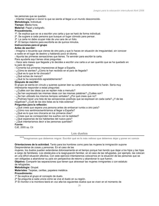 Juegos para la educación intercultural.Abril 2006
26
las personas que se quedan.
- Intentar imaginar o revivir lo que se siente al llegar a un mundo desconocido.
Metodología. Individual.
Tiempo: Media hora.
Material: Papel y bolígrafo.
Procedimiento.
1º. Se explica que se va a escribir una carta y que se hará de forma individual.
2º. Se sugiere a cada persona que busque un lugar cómodo para pensar.
3º. La carta no debe ocupar más de una cara de un folio.
4º. El tiempo máximo para escribirla es de quince minutos.
Instrucciones para el grupo
Antes de escribir:
- Imagina o recuerda que vienes de otro país y que lo haces en situación de irregularidad, sin conocer
a nadie en el lugar de destino y hablando poco el idioma.
- Apunta las primeras sensaciones que tienes. Te servirán para escribir la carta.
Para ayudarte aquí tienes otras preguntas:
- Hace seis meses que llegaste y te decides a escribir una carta a un ser querido que se ha quedado en
tu país de origen.
- Comenta tus primeras impresiones al llegar a España.
- ¿Cómo te sientes? ¿Cómo te han recibido en el país de llegada?
- ¿Qué es lo que te ha chocado?
- ¿Qué echas de menos?
- ¿Qué te ha sorprendido agradablemente?
Después de escribir:
El grupo se sienta en círculo y quienes quieran leer su carta voluntariamente lo harán. Sería muy
interesante responder a estas preguntas:
- ¿Cuáles son las ideas que se repiten más a menudo?
- ¿Se han expresado las mismas ideas con las mismas palabras? ¿Cuáles son?
- ¿Se han utilizado los mismos tiempos verbales? ¿Por qué crees que no?
- ¿Podríais hacer una lista de las sensaciones positivas que se expresan en cada carta? ¿Y de las
negativas? ¿Cuál de las dos listas es la más extensa?
Preguntas para la reflexión:
- ¿Qué crees que espera una persona antes de embarcar rumbo a otro país?
- ¿Cómo nos sentimos/sentiríamos al llegar a España?
- ¿Qué es lo que nos chocaría en los primeros días?
- ¿Crees que se corresponden los sueños con la realidad?
- ¿Qué esperarías de los habitantes del nuevo país?
- ¿Qué intentaríamos decir a las personas queridas?
Fuente:
CJE, 2005 op. Cit
Los duelos
***Imaginamos que debemos migrar. Escribir qué es lo más valioso que debemos dejar y poner en común
Orientaciones de la actividad. Tanto para los hombres como para las mujeres la inmigración supone
Desprenderse de cosas y personas. En el caso de las
mujeres, los duelos pueden extenderse dolorosamente en el tiempo porque han tenido que dejar a los hijos y las hijas
a cargo de familiares. Los obstáculos a la reagrupación familiar, en el caso de las refugiadas, por ejemplo, las colocan
en una difícil situación afectiva. Con este ejercicio intentaremos colocarnos en la situación de las personas que se
ven obligadas a abandonar su país sin perspectiva de retorno y abandonar lo que fueron.
Objetivo: Compartir las separaciones que tienen que atravesar las mujeres inmigrantes o con estatuto
de refugiadas.
Metodología: Grupal.
Materiales: Tarjetas, cerillas, papelera metálica.
Procedimiento:
1º Se explica al grupo el concepto de duelo.
2º Se pregunta a cada uno/a cómo se vive el duelo en su región.
3º El monitor o la monitora leerá en voz alta los siguientes duelos que se viven en el momento de
 