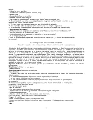 Juegos para la educación intercultural.Abril 2006
27
emigrar.
- Dejar a los seres queridos.
- Abandonar lo que fuimos (carrera, posición, etc.).
- Dejar la casa.
- Alejarse de los lugares conocidos.
- Perder el contacto con su lengua.
4º Se invita a los participantes a pensar en más “duelos” para completar la lista.
5º. En silencio cada una de las personas participantes imaginará que ha emigrado y escribirá en una
tarjeta lo más valioso que dejó al partir.
6º. En corro, cada uno y cada una lee en voz alta el contenido de la tarjeta.
7º. Una vez leídas todas las tarjetas, se les prende fuego y se arrojan a la papelera.
8º. Se exteriorizan los sentimientos que ha provocado la quema de la tarjeta con lo más querido.
Preguntas para la reflexión:
- ¿Qué proceso viven las personas que emigran para rehacer su vida en la sociedad de acogida?
- ¿Es más difícil para las mujeres? ¿Por qué?
- ¿Qué papel puede tener la escuela en la acogida en la nueva sociedad?
- ¿Y los amigos y amigas?
- ¿Cuál es el papel de las mujeres a la hora de facilitar la adaptación? ¿Es distinto al que desempeñan
los hombres?
La inmigración en nuestras palabras
Repartir varias citas sobre inmigración que deben reescribirse con la propias palabras
Orientación de la actividad. Los primeros estudios sociológicos realizados en España acerca de la actitud de los
españoles y españolas ante el racismo eran enormemente positivos, sin embargo, y a medida que la presencia de
personas de procedencia extranjera se va haciendo más visible, crecen las percepciones y las actitudes xenófobas. Un
rechazo que no se corresponde con la realidad, ya que en España el total de personas inmigrantes en este momento no
llega al 3%, una cifra muy inferior a las que manejan países como Francia o Alemania, por ejemplo. Las razones por las
que una población es más reacia a la convivencia multicultural se encuentran en múltiples y complejos factores como son
el origen de la nación, la relación con las colonias, la educación, las leyes migratorias. Contraponiéndose a los discursos
alarmistas que hablan de la inmigración como una invasión, son muchas las personas que desde la literatura, los
movimientos sociales, la cultura, la política, las ONG están creando un discurso positivo que habla de convivencia, de
igualdad, de solidaridad y de enriquecimiento cultural.
Objetivos: Reflexionar sobre las razones por las que manifiestan actitudes xenófobas y analizar las actitudes
contrapuestas.
Metodología: Individual y en gran grupo.
Tiempo: Una hora.
Material necesario: Fotocopias con los textos.
Procedimiento:
1º. Se explica a la clase que la paráfrasis implica traducir el pensamiento de un autor o una autora con vocabulario y
sintaxis propios.
2º. Se presentan los fragmentos relacionados con las migraciones y la tolerancia.
3º. Se leen usando el diccionario si fuera necesario.
4º. Se pide que se reescriban usando sus propias palabras. Para ello puede hacerse un ejercicio previo
de vocabulario.
5º. Si se considera oportuno, se pide que las personas que han elegido el mismo texto se sienten juntas,
lo comenten y hagan una nueva versión.
Instrucciones para el grupo
Antes de empezar:
- ¿Por qué crees que la gente manifiesta xenofobia?
- ¿Se trata en tu país de manera igualitaria a la población nativa y a la extranjera?
- ¿Qué diferencias observas?
- Ahora lee estos textos. Si no lo entiendes todo, usa el diccionario.
- Elige uno de ellos y reescríbelo usando tus propias palabras.
Después de escribir:
- Lee tu paráfrasis y explica por qué has elegido ese texto.
- Siéntate con quien haya elegido el mismo texto que tú y comentadlo. ¿Podéis escribir una nueva versión
común?
Texto 1
 
