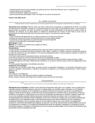 Juegos para la educación intercultural.Abril 2006
29
- ¿Simbólicamente tiene el mismo prestigio una persona que fue a “hacer las Américas” que un inmigrante hoy?
- ¿Hasta cuándo se es inmigrante?
- ¿Puede considerarse “ilegal”a una persona?
- ¿Qué consecuencias puede llegar a tener “ser ilegal” en la vida de una persona?
Fuente: CJE, 2005, op.cit.
EL LIBRO VIAJERO
Durante todo el curso anotamos en un libro experiencias de inmigración de familiares o amig@s
Orientación de la actividad. Podemos decir que todos y todas somos emigrantes. La globalización,las NTIC, los medios
de transporte han convertido al mundo en una pequeña aldea en la que todos y todas podemos viajar o comunicarnos en
tiempos antes no soñados. Las NTIC nos ponen en contacto de forma instantánea con personas que están a miles de
kilómetros de distancia. En la aldea global, la realidad ha transformado las formas de vida hasta el punto que en
prácticamente en todas las familias hay una persona que emigró o vive fuera de su país de origen.
Objetivos:
- Tomar conciencia del significado de un proyecto migratorio en la vida de las personas.
- Entender las razones por las que muchas personas en el mundo deciden emigrar.
- Comprender que las migraciones son parte del modo de vida del siglo XXI.
- Vivirnos como emigrantes o potenciales emigrantes.
Metodología: Grupal.
Material: Un cuaderno con pastas duras y páginas en blanco.
Tiempo: Curso académico.
Procedimiento:
1º Esta actividad necesita realizarse posteriormente a otras que hayan acercado al grupo al tema de la diversidad.
2º Cada semana una persona del grupo se llevará el “libro viajero” y pedirá a un familiar o persona conocida que describa
su viaje, las razones por las que emigraron. Si la persona protagonista habla un idioma distinto al español, la historia se
escribirá en los dos idiomas.
3º Al final de cada semana, esta persona leerá y comentará la historia.
4º Se hará una puesta en común de las impresiones que ha despertado el relato.
5º Se entrega el libro viajero a otra persona, y así sucesivamente hasta que haya recorrido las casas de todos y todas.
6º Se podrá organizar una fiesta a finales del año académico, en la que se invitará a todas y todos los protagonistas de las
historias.
7º El libro quedará depositado en la biblioteca del centro.
Ampliación de la actividad
Al tratarse de una actividad a largo plazo, se podría montar una exposición fotográfica o un encuentro intercultural con la
ayuda de familiares, asociaciones y colectivos de personas inmigrantes, con muestras gastronómicas, música popular,
artesanía, etc.
Fuentes:
CJE, 2005 op. Cit. Extraído de:
Fritzen, Silvino José. 1998. Ejercicios prácticos. Salterrae. Santander.
Marina Lovelace. Directora del Colegio San Cristóbal y autora de Escuela multicultural
El pasaporte
***Juego de la oca en el que se viven las dificultades del viaje del inmigrante
Orientación de la actividad. El destino de las personas inmigrantes está sujeto a los “papeles” sin los cuales les es
imposible acceder a derechos básicos como son un trabajo legal, una vivienda, viajar, asociarse, etc. En España,
miles de personas subsisten en la invisibilidad a la espera de obtener los permisos que les den la posibilidad de
trabajar y residir de forma regular. La falta de mano de obra autóctona en sectores como la construcción, el servicio
doméstico, la hostelería o la agricultura y por lo tanto la contratación de personas en situación “irregular” hacen que
se viva una verdadera paradoja. Muchas personas inmigrantes disponen de empleo, pero no de los permisos
correspondientes para realizarlo desde la legalidad. Viven así en el estrecho margen que la sociedad consiente para
la supervivencia. Los necesitamos pero no les permitimos gozar de los mismos derechos que los ciudadanos y
ciudadanas españoles. Aún en aquellos casos en los que realizan labores que no se cubren con trabajadores
autóctonos, encuentran dificultades para legalizar su situación. Una de las características fundamentales de la Ley es
su transparencia y claridad. La Ley debe ser entendida para poder ser aplicada y respetada, sin embargo la Ley de
Extranjería resulta tan compleja y contradictoria que solo unos pocos pueden llegar a reunir todas las condiciones que
les permitan sentirse amparados por ella.
 