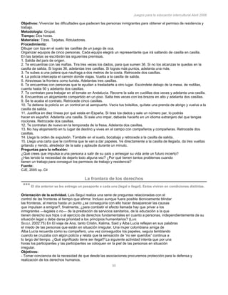 Juegos para la educación intercultural.Abril 2006
30
Objetivos: Vivenciar las dificultades que padecen las personas inmigrantes para obtener el permiso de residencia y
trabajo.
Metodología: Grupal.
Tiempo: Dos horas.
Materiales: Tizas. Tarjetas. Rotuladores.
Procedimiento:
Dibujar con tiza en el suelo las casillas de un juego de oca.
Organizar equipos de cinco personas. Cada equipo elegirá un representante que irá saltando de casilla en casilla.
En las tarjetas se escribirán las siguientes premisas.
1. Salida del país de origen.
2. Te encuentras con las mafias. Tira tres veces los dados, para que sumen 36. Si no los alcanzas te quedas en la
casilla de salida. Si logras 36, adelantas tres casillas. Si logras más puntos, adelanta una más.
3. Te subes a una patera que naufraga a dos metros de la costa. Retrocede dos casillas.
4. La policía intercepta el camión donde viajas. Vuelta a la casilla de salida.
5. Atraviesas la frontera como turista. Adelantas tres casillas.
6. Te encuentras con personas que te ayudan a trasladarte a otro lugar. Escóndete debajo de la mesa, de rodillas,
cuenta hasta 50 y adelanta dos casillas.
7. Te contratan para trabajar en el tomate en Andalucía. Recorre la sala en cuclillas dos veces y adelanta una casilla.
8. Encuentras un alojamiento compartido en un piso. Salta tres veces con los brazos en alto y adelanta dos casillas.
9. Se te acaba el contrato. Retrocede cinco casillas.
10. Te detiene la policía en un control en el aeropuerto. Vacía tus bolsillos, quítate una prenda de abrigo y vuelve a la
casilla de salida.
11. Justifica en diez líneas por qué estás en España. Si tiras los dados y sale un número par, lo podrás
hacer en español. Adelanta una casilla. Si sale uno impar, deberás hacerlo en un idioma extranjero del que tengas
nociones. Retrocede dos casillas.
12. Te contratan de nuevo en la temporada de la fresa. Adelanta dos casillas.
13. No hay alojamiento en tu lugar de destino y vives en el campo con compañeros y compañeras. Retrocede dos
casillas.
14. Llega la orden de expulsión. Túmbate en el suelo, bocabajo y retrocede a la casilla de salida.
15. Llega una carta que te confirma que te van a dar papeles. Ve directamente a la casilla de llegada, da tres vueltas
gritando y riendo, alrededor de la sala y aplaude durante un minuto.
Preguntas para la reflexión:
¿Qué crees que impulsa a una persona a salir de su país y arriesgar su vida ante un futuro incierto?
¿Has tenido la necesidad de dejarlo todo alguna vez? ¿Por qué tienen tantos problemas cuando
tienen un trabajo para conseguir los permisos de trabajo y residencia?
Fuente:
CJE, 2005 op. Cit68
La frontera de los derechos
*** El día anterior se les entrega un pasaporte a cada uno (legal o ilegal). Estos viviran en condiciones distintas.
Orientación de la actividad. Luis Seguí realiza una serie de preguntas relacionadas con el
control de las fronteras al tiempo que afirma: Incluso aunque fuera posible técnicamente blindar
las fronteras, al menos hasta un punto ¿se conseguiría con ello hacer desaparecer las causas
que impulsan a emigrar?, finalmente, ¿para combatir el efecto llamada hay que privar a los
inmigrantes —legales o no— de la prestación de servicios sanitarios, de la educación a la que
tienen derecho sus hijos o al ejercicio de derechos fundamentales en cuanto a personas, independientemente de su
situación legal o debe darse prioridad a los principios humanitarios? (LUIS
SEGUÍ, 2002:75) En El viaje de Ana, tanto Cristin, Kalima, Said y Alba Lucía reflejan en sus palabras
el miedo de las personas que están en situación irregular. Una mujer colombiana amiga de
Alba Lucía recuerda como su compañero, una vez conseguidos los papeles, seguía temblando
cuando se cruzaba con algún policía y relata que la sensación de “no ser queridos” continua a
lo largo del tiempo. ¿Qué significado tiene ser ilegal? La siguiente actividad intenta que por una
horas los participantes y las participantes se coloquen en la piel de las personas en situación
irregular.
Objetivos:
- Tomar conciencia de la necesidad de que desde las asociaciones procuremos protección para la defensa y
realización de los derechos humanos.
 