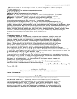 Juegos para la educación intercultural.Abril 2006
31
- Reflexionar acerca de las situaciones que vivencian las personas inmigrantes al no tener opción para
reivindicar sus derechos.
- Vivenciar la experiencia de sentirse una persona indocumentada.
Procedimiento: Grupal.
Tiempo: la actividad se realizará a lo largo de una sesión.
Materiales: Un modelo de pasaporte para cada una de las personas participantes. Unos con la palabra
legal otros con la palabra ilegal (conviene que no sea muchos, cuatro o cinco). Lazos amarillos.
Metodología: El día anterior a la sesión se repartirán aleatoriamente los pasaportes.
Se indicará que tienen que llevarlos y mostrarlos en la entrada del aula antes del inicio de la sesión.
Se nombrarán dos representantes de la organización y un/a policía de aduanas.
En la puerta del aula se colocará una mesa y una silla. Las personas participantes esperarán en fila e
irán pasando una a una mostrando su pasaporte. Aquellos que tengan un pasaporte con la palabra legal
pasarán y se sentarán en su silla. Aquellos que tengan la palabra ilegal tendrán que mostrar sus pertenencias y se les
colocará una cinta amarilla. A lo largo de la sesión las personas ilegales recibirán un trato diferente al resto del grupo.
Se les obligará a dejar sus pertenencias en la aduana. Se sentarán en sitios asignados que no sean los que han
elegido, no tendrán capacidad para intervenir, tendrán que realizar diferentes tareas, etc. Antes de terminar la sesión
el monitor o la monitora leerá el siguiente texto de JOSÉ SARAMAGO y se debatirá sobre el término “ilegal” y las
consecuencias de la situación de irregularidad en la vida de las personas.
141
TEXTO
NINGUN SER HUMANO ES ILEGAL
La identidad de una persona no es el nombre que tiene, el lugar donde nació, ni la fecha en que vino
al mundo. La identidad de una persona consiste simplemente en ser, y el ser no puede ser negado.
Presentar un papel que diga cómo nos llamamos y dónde y cuándo nacimos es tanto una obligación
legal como una necesidad social. Nadie, verdaderamente, puede decir quién es, pero todos tenemos
derecho de poder decir quiénes somos para los otros. Para eso sirven los papeles de identidad.
Negarle a alguien el derecho de ser reconocido socialmente es lo mismo que retirarlo de la sociedad
humana. Tener un papel para mostrar cuando nos pregunten quiénes somos en el menor de los
derechos humanos (porque la identidad social es un derecho primario), aunque es también el más
importante (porque las leyes exigen que de ese papel dependa la inserción del individuo en la sociedad).
La ley está para servir y no para ser servida. Si alguien pide que identidad sea reconocida documentalmente, la ley
no puede hacer otra cosa que no sea registrar ese hecho y ratificarlo. La ley abusará de su poder siempre que se que
se comporte como si la persona que tiene delante no existe.
Negar un documento es, de alguna forma, negar el derecho a la vida.
Ningún ser humano es humanamente ilegal. Y si, aun así, hay muchos que de hecho lo son y legalmente deberían
serlo, esos son los que explotan, los que se sirven de sus semejantes para crecer en poder y riqueza. Para los otros,
para las víctimas de las persecuciones políticas o religiosas, para los
acorralados por hambre y la miseria. Para quienes todo les ha sido negado ,negarles un papel que
identifique será la última de las humillaciones.
Ya hay demasiada humillación en el mundo; contra ella y a favor de la dignidad, papeles para todos,
que ningún hombre o mujer sea excluido de la comunidad humana.
José Saramago (En Tomas Calvo Bueza. Op. cit. pág. 219)
Fuente: CJE, 2005
La barrera lingüística
Rellenar formulario de solicitud de asilo en idiomas que no conocen
Fuente: COMPASS, 234
Si yo fuera
Grabar en video el relato de un inmigrante en el que cuenta su historia.
Orientación de la actividad: La Historia está compuesta por episodios donde los seres humanos
han luchado por alcanzar la igualdad y la justicia. Las minorías, las personas excluidas se han unido
por defender aquello en lo que creían. En la memoria está el recuerdo de nombres que fueron la
voz de muchos, como Gandhi, Luther King, Mandela, Mary Wollstonecraft, etc. Hoy los colectivos y
asociaciones de inmigrantes se unen a ONG y asociaciones para seguir denunciando situaciones de
desigualdad a la vez que revindican una sociedad más justa y solidaria. Entre las reivindicaciones de
 