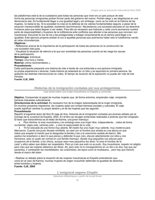 Juegos para la educación intercultural.Abril 2006
32
las plataformas está la de la ciudadanía para todas las personas que viven en un país porque de esta
forma las personas inmigrantes podrán formar parte del gobierno del mismo. Podrán elegir y ser elegidos/as en una
democracia real. Es fundamental llegar a una igualdad legal y sin embargo, como se ha visto en la historia de las
mujeres, no basta la ley. Si la sociedad no cree en la defensa de los valores fundamentales seguirá, a pesar de la
situación imprescindible de igualdad, existiendo discriminación. Necesitamos una sociedad educada en los derechos
humanos para que estos lleguen a ser reales. Para ello es necesario que todos/as y cada uno/a asumamos nuestra
parte de responsabilidad y huyamos de la indiferencia ante conflictos que afectan a las personas que conviven con
nosotros/as. Escuchar la voz de los y las protagonistas y trabajar conjuntamente es el camino para llegar a la
igualdad. Este ejercicio propone prestar la voz a aquellas personas que podríamos haber sido si hubiéramos nacido
en otras circunstancias.
Objetivos:
- Reflexionar acerca de la importancia de la participación de todas las personas en la construcción de
una sociedad más justa.
- Visualizar la situación de silencio a la que son sometidas las personas cuando se les niega los cauces
de la participación.
Metodología: Individual.
Tiempo: Una hora y media.
Material. Libros recomendados 62.
Procedimiento:
Cada participante preparará una historia de vida a través de una entrevista a una persona inmigrada,
su propia experiencia o lecturas. Cada historia se redactará en un folio y se expondrá en primera persona. Se
grabarán las distintas intervenciones en vídeo. El tiempo de duración de la exposición no puede ser más de tres
minutos.
Fuente: CJE, 2005
Historias de la inmigración contadas por sus protagonistas
Leer texto sobre una mujer musulmana en España y comentar
Objetivo. Comprender el papel de muchas mujeres que, de forma anónima, emprenden viaje, rompiendo
barreras impuestas culturalmente.
Orientaciones de la actividad: Es necesario huir de la imagen estereotipada de la mujer inmigrante.
En muchos proyectos migratorios, las mujeres optan por romper barreras sociales y culturales. El viaje
puede significar cambiar su propio destino y el de las mujeres que las seguirán.
Procedimiento
Repartir el siguiente texto del libro El viaje de Ana. Historias de la inmigración contadas por jóvenes editado por el
Consejo de la Juventud de España, 2002. En el libro se recogen entrevistas realizadas a jóvenes que han emigrado.
El texto que transcribimos es el relato de Karima, una joven marroquí:
Pero Karima, tú eres musulmana y sin embargo eres una mujer libre, independiente... vistes de forma
occidental, viajas sola, caminas sola... y eres la responsable de tu vida....
Yo fui educada de una forma muy abierta. Mi madre fue una mujer muy valiente, muy moderna para
Marruecos. Cuando era joven llevaba minifalda, se casó con el hombre que amaba en una época en que
había que aceptar el marido que te designaba la familia y fue a la ceremonia vestida de blanco. Mis
padres me enseñaron a decir lo que pienso y defender lo que creo, discuto abiertamente con ellos y mis
hermanos, esto no suele ser normal en una familia marroquí. Desde muy pequeñas nos educan para
ocuparnos de la familia, a los chicos, aunque sean mas pequeños les dicen “tú eres el hombre de la
casa” y ellos saben que deben ser respetados. Pero yo creo que esto no es justo. Soy musulmana, respeto mi religión
pero creo que las mujeres debemos ser libres. Ah, pero esto no lo conseguiremos en un día o en dos, hay que ser
pacientes, ir cambiando las mentalidades, las costumbres, las leyes como la mudawana... pero hay que hacerlo
desde el marco del Islam.
- Realizar un debate sobre la situación de las mujeres musulmanas en España entendiendo que,
como en el caso de Karima, muchas mujeres de origen musulmán defienden la igualdad de derechos
entre hombres y mujeres.
Fuente: CJE, 2005
L´emigració segons Chaplin
Sessions didàctiques a partir de la pel·lícula
 