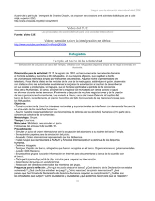 Juegos para la educación intercultural.Abril 2006
33
A partir de la pel·lícula l´immigrant de Charles Chaplin, se proposen tres sessions amb activitats didàctiques per a cicle
mitjà, superior i ESO.
http://www.cinescola.info/0607/cine29.html
Video del CJE
Las propuestas de acción del CJE para una sociedad intercultural
Fuente: Video CJE
Video: canción sobre la inmigración en Africa
http://www.youtube.com/watch?v=tRsdnQPY93k
Refugiados
Templa, el barco de la solidaridad
Simulación de un juicio al caso del Templa, el barco con refugiados afganos al que se le negó la entrada en
Australia.
Orientación para la actividad: El 16 de agosto de 1991, un barco mercante neocelandés llamado
el Templa avistaba y socorría a 433 refugiados, en su mayoría afganos, que viajaban a bordo
de una barcaza indonesia dirigida por traficantes de personas. Aquella noche la presentadora de
telediario, Rosa María Mateo en las noticias de la una de la madrugada, saltándose el guión, observaba
con tristeza cómo las autoridades australianas le negaban la autorización al capitán de desembarcar
en sus costas y proclamaba, sin tapujos, que el Templa significaba la pérdida de la conciencia
ética de la Humanidad. El barco, al borde de la tragedia fue rechazado por varios países y siguió
en alta mar durante varias semanas. Finalmente y después de muchas negociaciones y de la presión
de las organizaciones humanitarias, fue enviado a Nauru, cerca de Nueva Zelanda. Al capitán del
barco le dieron, recientemente, el premio honorífico del Alto Comisionado de las Naciones Unidas para
los Refugiados.
Objetivos:
- Tomar conciencia de cómo los intereses nacionales y supranacionales se interfieren con demasiada frecuencia
en el respeto de los derechos humanos.
- Asumir nuestra responsabilidad en los movimientos de defensa de los derechos humanos como parte de la
conciencia colectiva de la humanidad.
Metodología: Grupal.
Tiempo: Una hora.
Materiales: Mobiliario para simular un juicio.
Fotocopias del artículo 3 de los DD.HH.
Procedimiento:
- Simular un juicio al orden internacional con la acusación del abandono a su suerte del barco Templa.
- Se repartirán papeles para la simulación del juicio:
· Acusado: Orden internacional representado por los Gobiernos.
· Fiscal: Grupo que representará a ACNUR y Amnistía Internacional en la defensa de los derechos
humanos.
· Defensa: Abogado.
· Testigos: Capitán del barco, refugiados que fueron recogidos en el barco. Organizaciones no gubernamentales.
· Jurado: SOS Racismo.
- En pequeños grupos buscarán información en Internet para documentarse a cerca de lo ocurrido con
el barco.
- Cada participante dispondrá de diez minutos para preparar su intervención.
- Celebración del juicio con veredicto final.
- Redacción del veredicto entre todos los miembros del grupo.
Preguntas para la reflexión: ¿Por qué no podía atracar el barco? ¿Qué derecho de la Declaración se estaba
vulnerando? ¿Qué conflictos entraban en juego? ¿Cómo reaccionó la opinión internacional? ¿Los
países que han firmado la Declaración de derechos humanos respetan su cumplimiento? ¿Cuáles son
las dificultades que surgen? Cómo ciudadanos y ciudadanas ¿qué podemos hacer para que se respeten?
 