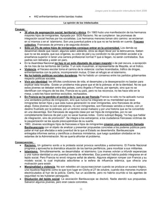 Juegos para la educación intercultural.Abril 2006
35
442 enfrentamientos entre bandas rivales
La opinión de los intelectuales
Causas:
30 años de segregación social, territorial y étnica. En 1983 hubo una manifestación de los hermanos
mayores hijos de inmigrantes. Apoyada por SOS Racismo. No se cumplieron las promesas de
integración social hechas por los socialistas. Los hermanos menores toman otro camino: se encierran
en sí mismos o en el islamismo. Son una juventud pobre a la que no se ha tenido en cuenta. Fracaso
colectivo. Franceses de primera y de segunda división.
Sólo un 5% de estos hijos de inmigrantes consigue entrar en la universidad. Los demás se
desaniman desde que nacen; algunos salen adelante, otros se dejan llevar por la delincuencia. Saben
que no se les acepta, que sus orígenes, su color de piel y su condición no les permitirán acceder a la
enseñanza superior ni tener una carrera profesional normal.Y que si llegan, no serán contratados. Sus
padres son iletrados y están en paro.
En la Asamblea Nacional no hay ni un solo diputado de origen magrebí o de piel oscura, a excepción
de los tres de los territorios del Caribe. Y un solo musulmán, el representante de Mayotte, en el Índico.
Violencia. el fracaso escolar toma el camino de la violencia: coches incendiados, tráfico de drogas,
enfrentamientos con la policía, incomprensión mutua. O bien el refugio en el islamismo.
No ha habido políticas sociales duraderas. No ha habido un consenso entre los partidos gobernantes
respecto políticas sociales.
Vivir sin identidad. las difíciles condiciones de vida, el desempleo y la desesperación no bastan para
explicar esta revuelta. Existe un problema más grave que el de la pobreza: el de la identidad. No es que
estos jóvenes se debatan entre dos países, como Argelia o Francia, por ejemplo, sino que no se
identifican con ninguno de los dos. Francia es su país, pero no los reconoce, no les hace sitio en la
mesa, y esto les hace sentirse excluídos, rechazados.
En Francia se ha perdido el sentido de lo que es ser francés Francia no sólo no ha aplicado nunca
una verdadera política de inmigración, sino que nunca ha integrado en su mentalidad que esos
inmigrantes tenían hijos y que esta nueva generación no eran inmigrantes, sino franceses de arriba
abajo. Estos jóvenes no son extranjeros, no son inmigrantes, son franceses venidos a menos, con un
destino frustrado por la pobreza, por un entorno social malsano y por una historia que se ha convertido
en una desventaja. Son franceses de segunda clase por ser hijos de inmigrantes, por no ser
completamente blancos de piel y por no sacar buenas notas. Como subrayó Begag, "no hay que hablar
de integración, sino de promoción". Se integra a los extranjeros; a los ciudadanos franceses víctimas de
la pauperización se les ayuda preocupándose de su suerte.
1983. Jóvenes sociólogos hijos de franceses e hijos de inmigrantes crearon una asociación llamada
Banlieuescopie con el objeto de analizar y presentar propuestas concretas a los poderes públicos para
paliar el mal que afectaba a esta juventud de la que el Estado se desentendía. Banlieuescopie
entregaba informes serios y científicos a diversos ministerios, que luego quedaban olvidados en los
estantes de la Administración. No se quería afrontar el problema;
Consecuencias:
Racismo. Un gobierno sordo a la protesta social provoca xenofobia y extremismo. El Frente Nacional
progresa y aprovecha la dramática situación de los barrios periféricos, para movilizar a sus militantes.
Islamismo. Simultáneamente, se desarrollaba el islamismo. Los imanes volvían a infundir esperanzas
y una nueva identidad a una juventud exenta de referentes. Esa juventud habría podido integrarse en el
tejido social. Pero Francia no envió ninguna señal de aliento. Algunos eligieron romper con Francia y su
modelo social, lo cual implicaba adscribirse a la esfera de influencia islámica, que ofrecía una
motivación para existir.
Marginalidad y violencia. No son rebeldes sin causa;reaccionan cuando se produce un suceso trágico,
una injusticia flagrante como la que tuvo lugar en Clichy el 27 de octubre, cuando dos menores murieron
electrocutados al huir de la policía. Cierto, fue un accidente, pero no habría ocurrido si los agentes de
seguridad no les hubieran perseguido.
Disolución del tejido social. La asociación Banlieuscope se disolvió. Nadie atendió sus propuestas.
Salvaron algunos jóvenes, pero eran casos concretos.
 