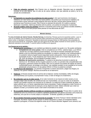 Juegos para la educación intercultural.Abril 2006
36
Falta de cohesión nacional. Hoy Francia vive un despertar abrupto. Descubre que su geografía
humana no es sólo blanca, que no sólo es de varios colores, sino que además es pobre y se la ha
privado de consideración.
Soluciones:
La represión no resuelve los problemas de esta juventud, sino que la provoca y la empuja a
rebelarse con más fuerza. Hace falta una nueva política, una política que reconozca la realidad y se
comprometa a hacer partícipe a esta población del futuro del país, porque estos jóvenes dicen y
proclaman que Francia es su país. Pero Francia no siempre los escucha. En cuanto a quienes
destrozan e incendian, habrá que llevarlos ante la justicia, una justicia sin prejuicios ni presiones.
Acuerdo político entre los partidos (derecha e izquierda) para luchar por políticas sociales estables y
duraderas. Pero no se hará porque todos piensan en las elecciones de 2007.
Ministro Sarkozy
Tu eres el ministro de interior francés. Nicolás Sarcozy, de derechas. Piensas que los de izquierdas sueñan y que no
viven en la realidad. Que la realidad es que los jóvenes están quemando los coches de sus propios parientes y que no
tienen rumbo, ni ideología ni educación. Ganasteis la elecciones (Jacques Chirac) en 2002 gracias a las propuestas de
mano dura en los barrios de inmigrantes. Sabes que para ganar las de 2007 debes mantener la misma opinión, la cual es
altamente valorada en los sondeos. Tu opinión sobre el conflicto es la siguiente:
Las Causas son en tu opinión:
Globalización económica es una realidad que debemos aceptar nos guste o no. No puede cambiarse.
Competencia con otros países. Ante la competencia con China –salarios bajos- y con EEUU
–donde hay una baja cobertura social sanitaria-, ha huído la inversión extranjera de Francia
debido a que los anteriores gobiernos socialistas no supieron contentar a las multinacionales y
no quisieron reducir el gasto social (seguridad social y educación). Como consecuencia ha
aumentado el paro. Te da vergüenza que Francia sea el país con la mayor tasa de paro de la
UE: 9,8% de parados. Se ha acabado el empleo masivo.
Medidas de reactivación económica. Tu gobierno de derechas ha tenido la valentía de
disminuir en 50 millones de Eur el gasto social en un año, lo cual dará más competitividad a las
empresas y generará puestos de trabajo. Sólo con la creación de puestos de trabajo se evita la
conflictividad social, se protege a los pobres. Las medidas sociales no son posibles en el mundo
globalizado actual porque si no las aplican EEUU ni China no podemos competir.
La influencia del islamismo. Los jóvenes inmigrantes no tienen educación y eligen las drogas y la
violencia. No quieren trabajar. Muchos se encierran en el islamismo.
Violencia. el fracaso escolar toma el camino de la violencia: coches incendiados, tráfico de drogas,
enfrentamientos con la policía, incomprensión mutua. O bien el refugio en el islamismo.
No entienden qué es el orden social. Si en este momento no se impone el orden social y no se
consigue atajar esta revuelta, las consecuencias son imprevisibles. Los que no creen en el derecho
creerán que pueden imponer sus razones por la violencia. La violencia no tiene contenido de ideas, no
saben adónde van y no tienen capacidad para hacer propuestas. Puede contagiarse a toda Francia y a
toda Europa. Puede instaurarse la anarquía y la ley dejará de existir. Deben entender que o bien se
adaptan al orden y al consenso social o bien serán encerrados en la cárcel.
No es posible diseñar políticas sociales en consenso con la izquierda. Porque ellos no parten de la
realidad tal como es (vivimos en un sistema capitalista globalizado que genera excluídos como todos los
sistemas), sino que de un mundo utópico e imposible: la libertad, igualdad y la fraternidad.
No se sienten franceses aunque Francia les ha acogido. No aman Francia ni tienen identidad como
franceses. No tienen orgullo de país porque no tienen educación ni cultura. El inmigrante italiano,
español o portugués, e incluso los argelinos antes de la II Guerra Mundial, llegaban como obreros; sus
 