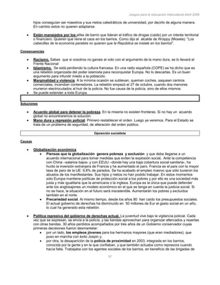 Juegos para la educación intercultural.Abril 2006
37
hijos conseguían ser maestros y sus nietos catedráticos de universidad, por decirlo de alguna manera.
En cambio estos no quieren adaptarse.
Están manejados por los jefes de barrio que lideran el tráfico de drogas (caids) por un interés territorial
o financiero. Quieren que reine el caos en los barrios. Como dijo el alcalde de Woippy (Mosela): "Los
cabecillas de la economía paralela no quieren que la República se instale en los barrios".
Consecuencias
Racismo. Sabes que si vosotros no ganais el voto con el argumento de la mano dura, se lo llevará el
Frente Nacional
Islamismo. Se está perdiendo la cultura francesa. En una radio española (COPE) se ha dicho que es
una rebelión organizada del poder islamista para reconquistar Europa. No lo descartas. Es un buen
argumento para infundir miedo a la población.
Marginalidad y violencia. A la mínima ocasión se sublevan, queman coches, saquean centros
comerciales, incendian contenedores. La rebelión empezó el 27 de octubre, cuando dos menores
murieron electrocutados al huir de la policía. No fue causa de la policía, sino de ellos mismos.
Se puede extender a toda Europa.
Soluciones
Acuerdo global para detener la pobreza. En la miseria no existen fronteras. Si no hay un acuerdo
global no encontraremos la solución.
Mano dura y represión policial. Primero restablecer el orden. Luego ya veremos. Para el Estado se
trata de un problema de seguridad, de alteración del orden público.
Oposición socialista
Causas
Globalización económica
Piensas que la globalización genera pobreza y exclusión y que debe llegarse a un
acuerdo internacional para tomar medidas que eviten la explosión social. Ante la competencia
con China –salarios bajos- y con EEUU –donde hay una baja cobertura social sanitaria-, ha
huído la inversión extranjera de Francia y ha aumentado el paro. Francia es el país con la mayor
tasa de paro de la UE: 9,8% de parados. Se ha acabado el empleo masivo que sólo tuvieron los
abuelos de los manifestantes. Sus hijos y nietos no han podido trabajar. En estos momentos
sólo Europa mantiene políticas de protección social a los pobres y por ello es una sociedad más
justa y más igualitaria que la americana o la inglesa. Europa es la única que puede defender
ante los anglosajones un modelo económico en el que se tenga en cuenta la justicia social. Si
no se hace, la situación en el futuro será insostenible. Aumentarán los pobres y excluídos
también en el norte.
Precariedad social. Al mismo tiempo, desde los años 80 han caído los presupuestos sociales.
El actual gobierno de derechas ha disminuído en 50 millones de Eur el gasto social en un año,
lo cual ha generado esta rebelión.
Política represiva del gobierno de derechas actual. La juventud vive bajo la vigilancia policial. Cada
vez que se expresan, se envía a la policía, y las bandas aprovechan para organizar altercados y reyertas
con otras bandas. 30 años perdidos acompañados por tres años de un Gobierno conservador cuyas
primeras decisiones fueron desmantelar:
por un lado, los empleos jóvenes para los hermanos mayores (que eran mediadores), que
puso en marcha con éxito Jospin y,
por otra, la desaparición de la policía de proximidad en 2003, integrada en los barrios,
conocida por la gente y en la que confiaban, y que también actuaba como represora cuando
hacía falta. Trabajaba con los agentes sociales de los barrios, en beneficio de las brigadas de
 