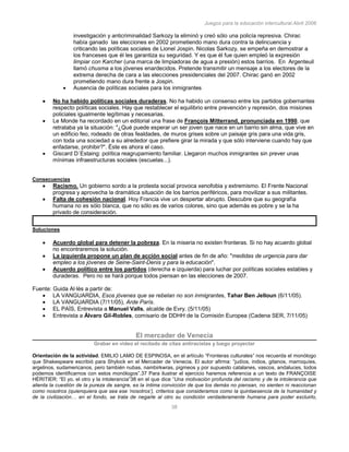 Juegos para la educación intercultural.Abril 2006
38
investigación y anticriminalidad Sarkozy la eliminó y creó sólo una policía represiva. Chirac
había ganado las elecciones en 2002 prometiendo mano dura contra la delincuencia y
criticando las políticas sociales de Lionel Jospin. Nicolas Sarkozy, se empeña en demostrar a
los franceses que él les garantiza su seguridad. Y es que él fue quien empleó la expresión
limpiar con Karcher (una marca de limpiadoras de agua a presión) estos barrios. En Argenteuil
llamó chusma a los jóvenes enardecidos. Pretende transmitir un mensaje a los electores de la
extrema derecha de cara a las elecciones presidenciales del 2007. Chirac ganó en 2002
prometiendo mano dura frente a Jospin.
Ausencia de políticas sociales para los inmigrantes
No ha habido políticas sociales duraderas. No ha habido un consenso entre los partidos gobernantes
respecto políticas sociales. Hay que restablecer el equilibrio entre prevención y represión, dos misiones
policiales igualmente legítimas y necesarias.
Le Monde ha recordado en un editorial una frase de François Mitterrand, pronunciada en 1990, que
retrataba ya la situación: "¿Qué puede esperar un ser joven que nace en un barrio sin alma, que vive en
un edificio feo, rodeado de otras fealdades, de muros grises sobre un paisaje gris para una vida gris,
con toda una sociedad a su alrededor que prefiere girar la mirada y que sólo interviene cuando hay que
enfadarse, prohibir?". Éste es ahora el caso.
Giscard D´Estaing: política reagrupamiento familiar. Llegaron muchos inmigrantes sin prever unas
mínimas infraestructuras sociales (escuelas...).
Consecuencias
Racismo. Un gobierno sordo a la protesta social provoca xenofobia y extremismo. El Frente Nacional
progresa y aprovecha la dramática situación de los barrios periféricos, para movilizar a sus militantes.
Falta de cohesión nacional. Hoy Francia vive un despertar abrupto. Descubre que su geografía
humana no es sólo blanca, que no sólo es de varios colores, sino que además es pobre y se la ha
privado de consideración.
Soluciones
Acuerdo global para detener la pobreza. En la miseria no existen fronteras. Si no hay acuerdo global
no encontraremos la solución.
La izquierda propone un plan de acción social antes de fin de año: "medidas de urgencia para dar
empleo a los jóvenes de Seine-Saint-Denis y para la educación".
Acuerdo político entre los partidos (derecha e izquierda) para luchar por políticas sociales estables y
duraderas. Pero no se hará porque todos piensan en las elecciones de 2007.
Fuente: Guida Al·lès a partir de:
LA VANGUARDIA, Esos jóvenes que se rebelan no son inmigrantes, Tahar Ben Jelloun (6/11/05).
LA VANGUARDIA (7/11/05), Arde París.
EL PAÍS, Entrevista a Manuel Valls, alcalde de Evry. (5/11/05)
Entrevista a Álvaro Gil-Robles, comisario de DDHH de la Comisión Europea (Cadena SER, 7/11/05)
El mercader de Venecia
Grabar en video el recitado de citas antiracistas y luego proyectar
Orientación de la actividad. EMILIO LAMO DE ESPINOSA, en el artículo “Fronteras culturales” nos recuerda el monólogo
que Shakespeare escribió para Shylock en el Mercader de Venecia. El autor afirma: “judíos, indios, gitanos, marroquíes,
argelinos, sudamericanos, pero también nubas, nambirkwras, pigmeos y por supuesto catalanes, vascos, andaluces, todos
podemos identificarnos con estos monólogos”.37 Para ilustrar el ejercicio haremos referencia a un texto de FRANÇOISE
HÉRITIER: “El yo, el otro y la intolerancia”38 en el que dice “Una motivación profunda del racismo y de la intolerancia que
alienta la cuestión de la pureza de sangre, es la íntima convicción de que los demás no piensan, no sienten ni reaccionan
como nosotros (quienquiera que sea ese ‘nosotros’), criterios que consideramos como la quintaesencia de la humanidad y
de la civilización… en el fondo, se trata de negarle al otro su condición verdaderamente humana para poder excluirlo,
 