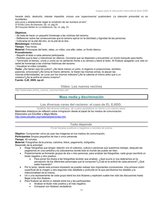 Juegos para la educación intercultural.Abril 2006
39
hacerle daño, destruirlo, intentar impedirle, incluso una ‘supervivencia’ postmortem. La intención primordial no es
humillarles,
sino pura y simplemente negar la condición de ser humano al otro”.
37 Emilio Lamo de Espinosa. Op. cit. pág.33.
38 Françoise Héritier en La intolerancia. Op. cit. pág. 23.
Objetivos:
- Se trata de hacer un pequeño homenaje a las víctimas del racismo.
- Reflexionar sobre las consecuencias que el racismo ejerce en la identidad y dignidad de las personas.
- Colocarse en la piel del otro, en la piel de la otra.
Metodología: Individual.
Tiempo: Tres horas.
Material: Fotocopias del texto, velas, un vídeo, una silla, velas, un fondo blanco.
Procedimiento:
- Repartir el texto a cada persona participante.
- Pedirles que lo lean y memoricen en silencio. Conviene que se dispersen y encuentren un rincón tranquilo para leerlo.
- Terminado el tiempo, uno/a a uno/a se ira sentando frente a la cámara y leerá el texto. Al finalizar apagarán una vela en
señal de homenaje a las victimas históricas del racismo.
- Visualizar el vídeo completo.
Texto: ¿No tienen ojos los judíos? ¿No tiene manos un judío, ni órganos ni proporciones, sentidos,
pasiones, emociones?¿No toma el mismo alimento, le hieren las mismas armas, le atacan las
mismas enfermedades, se curan por los mismos métodos?¿No le calienta el mismo estío que a un
cristiano?¿No le enfría el mismo invierno?
Fuente: CJE, 2005, op.cit
Video: Los nuevos vecinos
http://www.edex.es/los_nuevos_vecinos/video.swf
Mass media y discriminación
Las diversas caras del racismo: el caso de EL EJIDO.
Análisis del diverso enfoque de cuatro periódicos en torno a un mismo tema
Materiales didácticos de reflexión sobre inmigración desde el papel de los medios de comunicación.
Elaborados por EduAlter y Migra Media.
http://www.edualter.org/material/ejido/index.htm
Todo depende
Poner titulares positivos o negativos a recortes de prensa
Objetivo: Comprender cómo se usan las imágenes en los medios de comunicación.
Participantes Grupos pequeños de tres o cinco personas
Tiempo: 45 minutos
Material: Fotografías de la prensa, cartulina, folios, pegamento, bolígrafos.
Desarrollo de la actividad:
Elegir fotografías que tengan relación con el colectivo, cultura o personas que queremos trabajar, después las
pegaremos en una cartulina y la colocaremos donde todo el mundo las pueda ver bien.
Posteriormente se formarán grupos de dos o tres personas, para analizar las fotografías, cada grupo escribirá un
titular negativo y otro positivo.
Para poner los títulos a las fotografías tendrán que analizar. ¿Qué ocurre si nos detenemos en la
percepción de los diferentes personajes que la componen?¿Cuál es la actitud de cada persona? ¿Qué
están haciendo?
Por lo tanto, desde esta primera impresión se pueden extraer dos importantes conclusiones. Una primera visión
superficial de la imagen y otra segunda más detallada y profunda en la que percibamos los detalles y la
intencionalidad de la misma.
Un o una representante de cada grupo leerá los dos titulares y explicará cuales han sido las discusiones hasta
llegar a los dos titulares.
Para finalizar se abrirá un debate entre los y las participantes:
Analizar el titular más positivo y el más negativo.
Comparar con titulares verdaderos
 