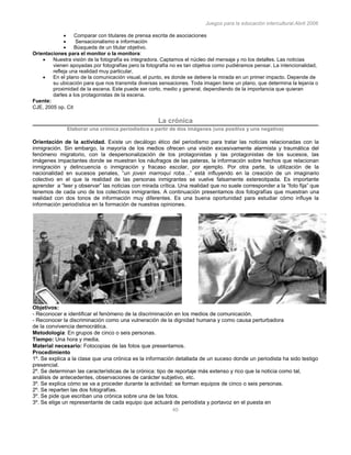 Juegos para la educación intercultural.Abril 2006
40
Comparar con titulares de prensa escrita de asociaciones
Sensacionalismo e información
Búsqueda de un titular objetivo.
Orientaciones para el monitor o la monitora:
Nuestra visión de la fotografía es integradora. Captamos el núcleo del mensaje y no los detalles. Las noticias
vienen apoyadas por fotografías pero la fotografía no es tan objetiva como pudiéramos pensar. La intencionalidad,
refleja una realidad muy particular,
En el plano de la comunicación visual, el punto, es donde se detiene la mirada en un primer impacto. Depende de
su ubicación para que nos transmita diversas sensaciones. Toda imagen tiene un plano, que determina la lejanía o
proximidad de la escena. Este puede ser corto, medio y general, dependiendo de la importancia que quieran
darles a los protagonistas de la escena.
Fuente:
CJE, 2005 op. Cit
La crónica
Elaborar una crónica periodística a partir de dos imágenes (una positiva y una negativa)
Orientación de la actividad. Existe un decálogo ético del periodismo para tratar las noticias relacionadas con la
inmigración. Sin embargo, la mayoría de los medios ofrecen una visión excesivamente alarmista y traumática del
fenómeno migratorio, con la despersonalización de los protagonistas y las protagonistas de los sucesos, las
imágenes impactantes donde se muestran los náufragos de las pateras, la información sobre hechos que relacionan
inmigración y delincuencia o inmigración y fracaso escolar, por ejemplo. Por otra parte, la utilización de la
nacionalidad en sucesos penales, “un joven marroquí roba…” está influyendo en la creación de un imaginario
colectivo en el que la realidad de las personas inmigrantes se vuelve falsamente estereotipada. Es importante
aprender a “leer y observar” las noticias con mirada crítica. Una realidad que no suele corresponder a la “foto fija” que
tenemos de cada uno de los colectivos inmigrantes. A continuación presentamos dos fotografías que muestran una
realidad con dos tonos de información muy diferentes. Es una buena oportunidad para estudiar cómo influye la
información periodística en la formación de nuestras opiniones.
Objetivos:
- Reconocer e identificar el fenómeno de la discriminación en los medios de comunicación.
- Reconocer la discriminación como una vulneración de la dignidad humana y como causa perturbadora
de la convivencia democrática.
Metodología: En grupos de cinco o seis personas.
Tiempo: Una hora y media.
Material necesario: Fotocopias de las fotos que presentamos.
Procedimiento
1º. Se explica a la clase que una crónica es la información detallada de un suceso donde un periodista ha sido testigo
presencial.
2º. Se determinan las características de la crónica: tipo de reportaje más extenso y rico que la noticia como tal,
análisis de antecedentes, observaciones de carácter subjetivo, etc.
3º. Se explica cómo se va a proceder durante la actividad: se forman equipos de cinco o seis personas.
2º. Se reparten las dos fotografías.
3º. Se pide que escriban una crónica sobre una de las fotos.
3º. Se elige un representante de cada equipo que actuará de periodista y portavoz en el puesta en
 