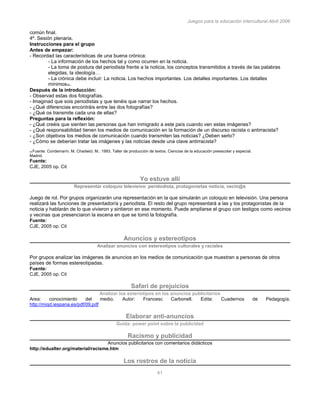 Juegos para la educación intercultural.Abril 2006
41
común final.
4º. Sesión plenaria.
Instrucciones para el grupo
Antes de empezar:
- Recordad las características de una buena crónica:
- La información de los hechos tal y como ocurren en la noticia.
- La toma de postura del periodista frente a la noticia, los conceptos transmitidos a través de las palabras
elegidas, la ideología…
- La crónica debe incluir: La noticia. Los hechos importantes. Los detalles importantes. Los detalles
mínimos34.
Después de la introducción:
- Observad estas dos fotografías.
- Imaginad que sois periodistas y que tenéis que narrar los hechos.
- ¿Qué diferencias encontráis entre las dos fotografías?
- ¿Qué os transmite cada una de ellas?
Preguntas para la reflexión:
- ¿Qué creéis que sienten las personas que han inmigrado a este país cuando ven estas imágenes?
- ¿Qué responsabilidad tienen los medios de comunicación en la formación de un discurso racista o antirracista?
- ¿Son objetivos los medios de comunicación cuando transmiten las noticias? ¿Deben serlo?
- ¿Cómo se deberían tratar las imágenes y las noticias desde una clave antirracista?
34 Fuente: Condemarín, M. Chadwicl, M.: 1993. Taller de producción de textos. Ciencias de la educación preescolar y especial.
Madrid.
Fuente:
CJE, 2005 op. Cit
Yo estuve allí
Representar coloquio televisivo: peridodista, protagonistas noticia, vecin@s
Juego de rol. Por grupos organizarán una representación en la que simularán un coloquio en televisión. Una persona
realizará las funciones de presentador/a y periodista. El resto del grupo representará a las y los protagonistas de la
noticia y hablarán de lo que vivieron y sintieron en ese momento. Puede ampliarse el grupo con testigos como vecinos
y vecinas que presenciaron la escena en que se tomó la fotografía.
Fuente:
CJE, 2005 op. Cit
Anuncios y estereotipos
Analizar anuncios con estereotipos culturales y raciales
Por grupos analizar las imágenes de anuncios en los medios de comunicación que muestran a personas de otros
países de formas estereotipadas.
Fuente:
CJE, 2005 op. Cit
Safari de prejuicios
Analizar los esteriotipos en los anuncios publicitarios
Area: conocimiento del medio. Autor: Francesc Carbonell. Edita: Cuadernos de Pedagogía.
http://miqd.iespana.es/pdf/09.pdf
Elaborar anti-anuncios
Guida: power point sobre la publicidad
Racismo y publicidad
Anuncios publicitarios con comentarios didácticos
http://edualter.org/material/racisme.htm
Los rostros de la noticia
 