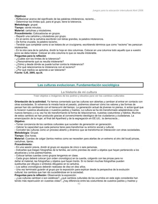 Juegos para la educación intercultural.Abril 2006
43
Objetivos
- Reflexionar acerca del significado de las palabras intolerancia, racismo...
- Determinar los límites que, para el grupo, tiene la tolerancia.
Metodología: grupal.
Tiempo: veinte minutos.
Material: cartulinas y rotuladores.
Procedimiento: Colocados/as en grupos.
- Repartir una cartulina y rotuladores por grupo.
- En el centro de la cartulina escribirán con letras grandes, la palabra intolerancia.
- De forma cruzada, la palabra racismo.
- Tendrán que completar como si se tratara de un crucigrama, escribiendo términos que como “racismo” les parezcan
intolerantes.
- En la otra cara de la cartulina, dividir la hoja en dos columnas. Colocar en una columna todo aquello que a vuestro
juicio se deba tolerar. Colocar en otra columna lo que os resulta intolerable.
Preguntas para la reflexión
- ¿Cuáles son los límites de la tolerancia?
- ¿Personalmente qué os resulta intolerante?
- ¿Cómo y desde dónde se puede luchar contra la intolerancia?
- ¿Por qué relacionamos la intolerancia con el racismo?
- ¿Por qué medios se aprende a ser tolerante?
Fuente: CJE, 2005, op.cit.
Las culturas evolucionan. Fundamentación sociológica
La historia de mi cultura
Traer objetos o imágenes de los padres y abuelos para ver los cambios culturales
Orientación de la actividad. Ya hemos comentado que las culturas son abiertas y cambian al entrar en contacto con
otras sociedades. Si volvemos la mirada hacia el pasado, podremos observar cómo los valores y las formas de
pensar han ido cambiando con el transcurrir del tiempo. La generación actual de jóvenes no piensa, ni actúa igual que
lo hicieron nuestros abuelos/as o nuestros padres y madres. La cultura se ha ido transformado adaptándose a los
nuevos tiempos y a su vez ha ido transformando la forma de relacionarnos, nuestras costumbres y hábitos. Muchos
de estos cambios se han producido gracias al convencimiento ideológico de los ciudadanos y ciudadanas. La
emancipación de la mujer, el final del Apartheid y de la segregación en EE.UU., la democracia...
Objetivo:
- Tomar conciencia de los cambios culturales que suceden de generación en generación.
- Valorar la capacidad que cada persona tiene para transformar su entorno social y cultural.
- Concebir las culturas como un proceso abierto y dinámico que se transforma en interacción con otras sociedades.
Metodología: Grupal.
Tiempo: Dos horas.
Material: Cuerdas de colgar (tantos metros como se necesiten para atarlas de un extremo al otro del local) pinzas,
cartulinas, tijeras.
Procedimiento:
- En una sesión previa, dividir al grupo en equipos de cinco o seis personas.
- Indicarles que traigan fotografías de la familia, así como prendas de vestir u objetos que hayan pertenecido a los
abuelos/as y a los padres/madres.
- Colocar tantas cuerdas como grupos tengamos en clase.
- Cada grupo deberá colocar (por orden cronológico) en la cuerda, colgando con las pinzas para no
dañar el material, las fotografías y objetos que hayan traído. Si no tienen muchas fotografías pueden
sustituirlas por dibujos o símbolos dibujados en la cartulina.
- Los saltos cronológicos deberán realizase de diez en diez años.
- Una vez terminado guiarán al grupo por la exposición para explicar desde la perspectiva de la evolución
cultural, los cambios que han ido sucediéndose en la sociedad.
Preguntas para la reflexión: Observando la exposición:
- ¿Las culturas cambian o son estáticas?, ¿qué cambios culturales de los ocurridos en este siglo consideráis han
tenido más repercusión en vuestras vidas?, ¿hay diferencia entre las costumbres de vuestros padres y madres y
 