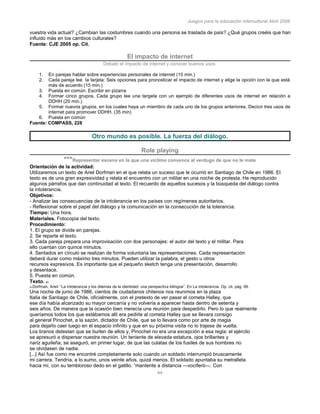Juegos para la educación intercultural.Abril 2006
44
vuestra vida actual? ¿Cambian las costumbres cuando una persona se traslada de país? ¿Qué grupos creéis que han
influido más en los cambios culturales?
Fuente: CJE 2005 op. Cit.
El impacto de internet
Debatir el impacto de internet y conocer buenos usos
1. En parejas hablar sobre experiencias personales de internet (10 min.)
2. Cada pareja lee la tarjeta: Seis opciones para pronosticar el impacto de internet y elige la opción con la que está
más de acuerdo (15 min.)
3. Puesta en común. Escribir en pizarra
4. Formar cinco grupos. Cada grupo lee una targeta con un ejemplo de diferentes usos de internet en relación a
DDHH (20 min.)
5. Formar nuevos grupos, en los cuales haya un miembro de cada uno de los grupos anteriores. Decicir tres usos de
internet para promover DDHH. (35 min)
6. Puesta en común
Fuente: COMPASS, 228
Otro mundo es posible. La fuerza del diàlogo.
Role playing
***Representar escena en la que una víctima convence al verdugo de que no le mate
Orientación de la actividad:
Utilizaremos un texto de Ariel Dorfman en el que relata un suceso que le ocurrió en Santiago de Chile en 1986. El
texto es de una gran expresividad y relata el encuentro con un militar en una noche de protesta. He reproducido
algunos párrafos que dan continuidad al texto. El recuerdo de aquellos sucesos y la búsqueda del diálogo contra
la intolerancia.
Objetivos:
- Analizar las consecuencias de la intolerancia en los países con regímenes autoritarios.
- Reflexionar sobre el papel del diálogo y la comunicación en la consecución de la tolerancia.
Tiempo: Una hora.
Materiales. Fotocopia del texto.
Procedimiento:
1. El grupo se divide en parejas.
2. Se reparte el texto.
3. Cada pareja prepara una improvisación con dos personajes: el autor del texto y el militar. Para
ello cuentan con quince minutos.
4. Sentados en círculo se realizan de forma voluntaria las representaciones. Cada representación
deberá durar como máximo tres minutos. Pueden utilizar la palabra, el gesto u otros
recursos expresivos. Es importante que el pequeño sketch tenga una presentación, desarrollo
y desenlace.
5. Puesta en común.
Texto. 40
40 Dorfman, Ariel: “La intolerancia y los dilemas de la identidad: una perspectiva bilingüe”. En La intolerancia. Op. cit. pág. 99.
Una noche de junio de 1986, cientos de ciudadanos chilenos nos reunimos en la plaza
Italia de Santiago de Chile, oficialmente, con el pretexto de ver pasar el cometa Halley, que
ese día había alcanzado su mayor cercanía y no volvería a aparecer hasta dentro de setenta y
seis años. De manera que la ocasión bien merecía una reunión para despedirlo. Pero lo que realmente
queríamos todos los que estábamos allí era pedirle al cometa Halley que se llevara consigo
al general Pinochet, a la sazón, dictador de Chile, que se lo llevara como por arte de magia
para dejarlo caer luego en el espacio infinito y que en su próxima visita no lo trajese de vuelta.
Los tiranos detestan que se burlen de ellos y, Pinochet no era una excepción a esa regla: el ejército
se apresuró a dispersar nuestra reunión. Un teniente de elevada estatura, ojos brillantes y
nariz aguileña, se aseguró, en primer lugar, de que las culatas de los fusiles de sus hombres no
se olvidasen de nadie.
[...] Así fue como me encontré completamente solo cuando un soldado interrumpió bruscamente
mi carrera. Tendría, a lo sumo, unos veinte años, quizá menos. El soldado apuntaba su metralleta
hacia mí, con su tembloroso dedo en el gatillo. “mantente a distancia —vociferó—. Con
 