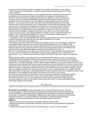 Juegos para la educación intercultural.Abril 2006
45
los brazos en alto; mantente a distancia, quédate a cinco metros, cinco metros. A cinco metros”
—decía enloquecido, casi implorante. Un estímulo nervioso adicional desencadenaría mi muerte,
el menor estímulo.
Cuando alzaba lentamente los brazos, tuve una repentina intuición: comprendí que el muchacho
que estaba a punto de arruinar su vida y la mía también, por supuesto, al mandarme al otro
mundo, no tenía conciencia de la persona contra quien iba a disparar; no veía mi cuerpo inútil,
mis manos vacías, mi extrema vulnerabilidad. Comprendí, aunque parezca increíble, que yo le
inspiraba terror a aquel muchacho y que si él llegaba a apretar el gatillo sería solo a causa de
ese terror... así que para salvar mi vida, hice lo que no he terminado de perfeccionar a lo largo
de toda mi vida: intenté comunicarme con él. Suavemente en el tono más normal posible, le pedí
que me mirara: ni siquiera tenía una golosina en las manos; se me ocurrió mencionar la mar de
golosinas que había probado en mi infancia “una negrita” que, con toda seguridad, él también
había probado en su propia infancia, para recordarle así su infancia y la mía; una infancia que
se pierde con tanta facilidad, y después le dije que tenía dos hijos, uno un tanto mayor que él,
un poco más joven el otro, y que ambos esperaban mi regreso a casa. Le pregunté de dónde era,
cualquier cosa; lo importante era establecer un vínculo, un acercamiento, para franquear la
barrera de cinco metros que él necesitaba para matarme.
[...] parpadeó, y pude ver cómo desaparecía de sus ojos aquella mirada brutal y triste. Respiró profundamente como
si quisiera expulsar de sus pulmones una nube, dejó de apuntarme con su arma
y me hizo una señal para que me largara. [...]
Pude sobrevivir, porque fui capaz de convencer a ese soldado de que yo no era ni peligroso ni diferente;
mis palabras lograron romper el círculo que él había trazado alrededor suyo y que lo aislaba. Utilicé
nuestro léxico común para hacer que su piel se metiera dentro de mi piel, sus ojos en mis ojos, para que
él pudiera percibir el mundo desde mi punto de vista. Es el mensaje propio del arte y de la literatura; los
niños que bailan juntos difícilmente lleguen a masacrarse mutuamente en la calle. [...]
Me vio a mí, que pertenecía a otra clase, a otra raza y que tenía un color de piel y de ojos distinto al de
los suyos, como un miembro de su comunidad o, quizá, por eso me perdonó la vida. Triunfó sobre su
propio miedo. Y por un momento que pudo haber durado una eternidad, aquel joven dejó de ser intolerante.
[...]
Cualesquiera que fuesen las razones por las que el soldado me dejó escapar con vida, ha sido gracias a
nuestras semejanzas o a nuestras diferencias, gracias al lenguaje o a pesar de él, gracias a que me haya
comprendido o mal interpretado o por cualquier otra razón, lo único cierto es el hecho de que dos hombres se
encontraron en una calle de Santiago de Chile, donde reinaba la violencia y uno de ellos le perdonó la vida al otro a
consecuencia de lo cual este último, que esa noche escapó con vida, lleva al soldado en su corazón. Llevo en mí su
recuerdo de la misma forma que él, quizás, me lleva escondido en alguna célula de su cerebro, en algún recóndito
lugar de su pasado. Cualquiera que haya sido la razón, lo que importa es que él me devolvió mi libertad y que yo
estoy aquí, después de tantos años, para contar su historia y la mía, y para preguntarme si es posible encontrar
alguna explicación a lo que pasó, y para preguntármelo sin cesar hasta poder encontrar la respuesta correcta, hasta
que sepamos como multiplicar los encuentros que terminan en la vida y no en la muerte.
Es lo menos que puedo hacer por aquel joven: tratar de encontrar la respuesta a las lecciones recibidas
durante nuestro breve encuentro esa noche en que el cometa Halley no se llevó al general Pinochet.
Pero tampoco me llevó a mí, sino que me dejó con vida para poder preguntarme si acaso la próxima
vez que el cometa nos visite en el año 2062, nuestro mundo será, por fin, un lugar donde historias como
estas habrán dejado de tener sentido.
En esto creo
Elaborar una lista de valores necesarios para la convivencia individualmente y luego acordar decálogo en grupo
Orientación de la actividad. Hemos comprobado que son más los elementos que nos unen que
los que nos separan. Todas las culturas se preocupan por los derechos de las personas. Más allá de
las particularidades de cada pueblo, todos y todas tenemos incorporados los derechos naturales que
nos amparan. Los derechos fundamentales, reflejados entre otras cosas en la Declaración de Derechos
Humanos de 1948, son una base de reflexión y de actuación, un punto de partida para seguir
trabajando. Este ejercicio está basado en el libro de Carlos Fuentes En esto creo…
Objetivos:
- Tomar conciencia de que los derechos universales amparan a todos y todas.
- Distinguir los derechos fundamentales inherentes a cada persona de las peculiaridades tradicionales
de cada cultura.
- Concebir los derechos humanos como un proceso paulatino, no como un hecho adquirido.
 
