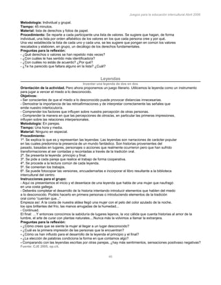 Juegos para la educación intercultural.Abril 2006
46
Metodología: Individual y grupal.
Tiempo: 45 minutos.
Material: lista de derechos y folios de papel.
Procedimiento: Se reparte a cada participante una lista de valores. Se sugiere que hagan, de forma
individual, una lista por orden alfabético de los valores en los que cada persona cree y por qué.
Una vez establecida la lista de cada uno y cada una, se les sugiere que pongan en común los valores
rescatados y elaboren, en grupo, un decálogo de los derechos fundamentales.
Preguntas para la reflexión:
- ¿Qué derechos o valores se han repetido más veces?
- ¿Con cuáles te has sentido más identificado/a?
- ¿Con cuáles no estás de acuerdo? ¿Por qué?
- ¿Te ha parecido que faltara alguno en la lista? ¿Cuál?
98
Leyendas
Inventar una leyenda de dos en dos
Orientación de la actividad. Pero ahora proponemos un juego literario. Utilicemos la leyenda como un instrumento
para jugar a vencer el miedo a lo desconocido.
Objetivos:
- Ser conscientes de que el miedo a lo desconocido puede provocar distancias innecesarias.
- Demostrar la importancia de las retroafirmaciones y de interpretar correctamente las señales que
emite nuestro interlocutor/a.
- Comprender los factores que influyen sobre nuestra percepción de otras personas.
- Comprender la manera en que las percepciones de otros/as, en particular las primeras impresiones,
influyen sobre las relaciones interpersonales.
Metodología: En parejas.
Tiempo: Una hora y media.
Material: Ninguno en especial.
Procedimiento:
1º. Se explica lo que es y representan las leyendas: Las leyendas son narraciones de carácter popular
en las cuales predomina la presencia de un mundo fantástico. Son historias provenientes del
pasado, basadas en lugares, personajes o acciones que realmente ocurrieron pero que han sufrido
transformaciones al ser contadas y recontadas a través de la tradición oral.
2º. Se presenta la leyenda: principio y final.
3º. Se pide a cada pareja que realice el trabajo de forma cooperativa.
4º. Se procede a la lectura común de cada leyenda.
5º. Se comentan los trabajos.
6º. Se puede fotocopiar las versiones, encuadernarlas e incorporar el libro resultante a la biblioteca
intercultural del centro.
Instrucciones para el grupo:
- Aquí os presentamos el inicio y el desenlace de una leyenda que habla de una mujer que naufragó
en una costa gallega.
- Deberéis completar el desarrollo de la historia intentando introducir elementos que hablen del miedo
a lo desconocido. Podéis hacerlo en primera personas o introduciendo elementos de la tradición
oral como “cuentan que...”
Empieza así: A la costa de nuestra aldea llegó una mujer con el pelo del color azulado de la noche,
los ojos brillantes del frío, las manos arrugadas de la humedad...
- Continuad.
El final: …Y entonces conocimos la sabiduría de lugares lejanos, la voz cálida que cuenta historias al amor de la
lumbre, el arte de curar con plantas naturales....Nunca más la volvimos a llamar la extranjera.
Preguntas para la reflexión:
- ¿Cómo crees que se siente la mujer al llegar a un lugar desconocido?
- ¿Cuál es la primera impresión de las personas que la encuentran?
- ¿Cómo os han influido para el desarrollo de la leyenda el principio y el final?
- ¿La elección de palabras condiciona la forma en que contamos algo?
- Comparando con las leyendas escritas por otras parejas, ¿hay más sentimientos, sensaciones positivaso negativas?
Fuente: CJE 2005, op.cit.
 