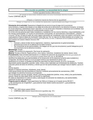 Juegos para la educación intercultural.Abril 2006
47
Otro mundo es posible. La necesidad de la utopía
Todos iguales-todos diferentes
Se reparte un texto árabe medieval sobre una única humanidad. Adivinar el autor.
Fuente: COMPASS, pág. 94
Utopía o Camino hacia la tierra de la igualdad
Dibujar un mapa con un río y señalar los obstáculos y oportunidades para llegar a la utopía
Orientación de la actividad: Esperamos la llegada de una era en la que el juego de la convivencia
entre hombres y mujeres esté basado en las reglas de la ética de la democracia y los derechos humanos. Un tiempo
en el que prejuicios y estereotipos hayan caducado y no nos sirvan para interpretar e interactuar con la realidad. Que
podamos asistir al final de la moda de lo políticamente correcto y que
en el día a día las personas sean todas ciudadanos y ciudadanas con los mismos derechos y responsabilidades y con
las mismas oportunidades. Un mundo sin excluidos/as y excluyentes, sin dominados/as y dominadores. ¿Utopía?
¿Locura? Tal vez. Si fuera el sueño de uno/a, seguro que podría ser considerado como una utopía o una locura. Pero
¿qué pasaría si fuera el deseo de muchos/as? Como dijo Lao Tse “un viaje de mil millas empieza con un paso”(Para
realizar el ejercicio podéis encontrar recursos en la lectura de El Viaje de Ana y Los otros. La deportación de los sin papeles en Europa. Chris de
Stoop. Biblioteca del ciudadano. Bellaterra. Barcelona 1999
Objetivos:
Conocer y valorar la labor de los organismos, colectivos, organizaciones no gubernamentales,
personas,que luchan en la defensa de los seres humanos.
Ser conscientes de las oportunidades y los riesgos con los que nos encontramos cuando trabajamos por el
reconocimiento de los derechos humanos.
Metodología: Grupal.
Tiempo: Una semana de preparación. Dos horas de realización.
Material: Acceso a Internet. Papel continuo, cinco metros. Cartulinas, rotuladores de colores, tijeras, ceras.
Procedimiento. Esta actividad está basada en un método de evaluación de programas (Texto de la guía didáctica del
Consejo de la Juventud. Con otra mirada. Construyendo la igualdad. Madrid 2003. pág. 30). Se trata de
identificar los obstáculos y las oportunidades en la consecución de los derechos humanos para ciudadanía e
inmigrantes. Se trata de dibujar un río en el papel continuo que representa el camino que
desemboca en la utopía: la igualdad de Derechos para todos los seres humanos. En el río, los equipos
depositarán piedras pequeñas y grandes, redes, minas y otros materiales que simbolizarán los obstáculos. También
colocarán peces de todos los tamaños y colores que son las oportunidades que navegan hacia el objetivo, que es el
mar.
Formar equipos.
Repartir el material (cartulinas, rotuladores, ceras, tijeras).
Cada equipo tendrá que documentarse en Internet o visitando personalmente las asociaciones y ONG
que trabajan los derechos humanos y/o inmigración.
Con la información que han recogido, dibujar y recortar los obstáculos (piedras, minas, redes) y las oportunidades
(peces). Detrás de cada objeto tienen que escribir su significado.
En clase se dispondrá el río sobre el suelo y cada equipo irá colocando los obstáculos y las oportunidades,
explicando la razón de la selección.
Pregunta para la reflexión: ¿Qué papel tienen las ONG en el trabajo por el respeto de los DD.HH.?,
¿y las asociaciones de inmigrantes?, ¿qué podemos hacer desde nuestra asociación?, ¿qué problemas
encontramos?
Fuentes:
CJE, 2005 (Utopía, aptado DDHH)
COMPASS, 2005 (Camino hacia la tierra de la igualdad, pàg. 191)
Nuestros futuros
Dibujar cómo imaginamos una ciudad ideal
Fuente: COMPASS, pág. 188
 