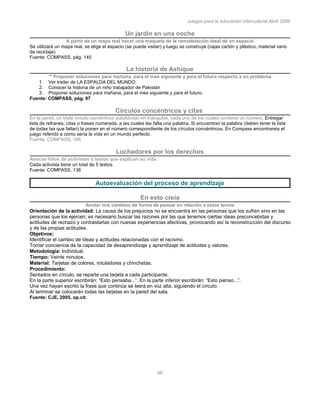 Juegos para la educación intercultural.Abril 2006
48
Un jardín en una noche
A partir de un mapa real hacer una maqueta de la remodelación ideal de un espacio
Se utilizará un mapa real, se elige el espacio (se puede visitar) y luego se construye (cajas cartón y plástico, material vario
de reciclaje)
Fuente: COMPASS, pág. 145
La historia de Ashique
** Proponer soluciones para mañana, para el mes siguiente y para el futuro respecto a un problema
1. Ver trailer de LA ESPALDA DEL MUNDO.
2. Conocer la historia de un niño trabajador de Pakistán
3. Proponer soluciones para mañana, para el mes siguiente y para el futuro.
Fuente: COMPASS, pág. 97
Círculos concéntricos y citas
En la pared, un triple círculo concéntrico subdidivido en triángulos, cada uno de los cuales contiene un número. Entregar
lista de refranes, citas o frases numerada, a las cuales les falta una palabra. Si encuentran la palabra (deben tener la lista
de todas las que faltan) la ponen en el número correspondiente de los círculos concéntricos. En Compass encontrareis el
juego referido a cómo sería la vida en un mundo perfecto.
Fuente: COMPASS, 166
Luchadores por los derechos
Asociar fotos de activistas a textos que explican su vida.
Cada activista tiene un total de 5 textos.
Fuente: COMPASS, 136
Autoevaluación del proceso de aprendizaje
En esto creía
Anotar mis cambios de forma de pensar en relación a estos temas
Orientación de la actividad: La causa de los prejuicios no se encuentra en las personas que los sufren sino en las
personas que los ejercen; es necesario buscar las razones por las que tenemos ciertas ideas preconcebidas y
actitudes de rechazo y contrastarlas con nuevas experiencias afectivas, provocando así la reconstrucción del discurso
y de las propias actitudes.
Objetivos:
Identificar el cambio de ideas y actitudes relacionadas con el racismo.
Tomar conciencia de la capacidad de desaprendizaje y aprendizaje de actitudes y valores.
Metodología: Individual.
Tiempo: Veinte minutos.
Material: Tarjetas de colores, rotuladores y chinchetas.
Procedimiento:
Sentados en círculo, se reparte una tarjeta a cada participante.
En la parte superior escribirán: “Esto pensaba...”. En la parte inferior escribirán: “Esto pienso...”.
Una vez hayan escrito la frase que continúa se leerá en voz alta, siguiendo el círculo.
Al terminar se colocarán todas las tarjetas en la pared del sala.
Fuente: CJE, 2005, op.cit.
 