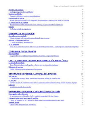 Juegos para la educación intercultural.Abril 2006
5
Elaborar anti-anuncios 29
Guida: power point sobre la publicidad 29
Racismo y publicidad 29
Anuncios publicitarios con comentarios didácticos 29
Los rostros de la noticia 29
Relatar en primera persona la vida imaginaria de un inmigrante cuya imagen ha salido en la prensa 29
Lo que las noticias no cuentan 29
Recopilar noticias sobre inmigración de una semana y ver qué contenidos se repiten más 29
Portada 29
** Diseñar portada de un periódico 29
ENSEÑANZA E INTEGRACIÓN 29
Que cada voz sea escuchada 29
Debate sobre qué es la educación y quien decide lo que se enseña. 29
Bullying, ¿tenemos alternativas? 29
** Juego de rols sobre la intimidación 29
No les queremos 29
Juego de rol sobre un caso de un IES al cual los padres no quieren llevar a sus hijos porque hay muchos magrebíes 29
TOLERANCIA E INTOLERANCIA 29
Buscar palabras 29
En grupos hacer un scrabble cruzando palabras intolerantes a la palabra tolerancia 29
LAS CULTURAS EVOLUCIONAN. FUNDAMENTACIÓN SOCIOLÓGICA 30
La historia de mi cultura 30
Traer objetos o imágenes de los padres y abuelos para ver los cambios culturales 30
El impacto de internet 30
Debatir el impacto de internet y conocer buenos usos 30
OTRO MUNDO ES POSIBLE. LA FUERZA DEL DIÀLOGO. 30
Role playing 30
***Representar escena en la que una víctima convence al verdugo de que no le mate 30
En esto creo 32
Elaborar una lista de valores necesarios para la convivencia individualmente y luego acordar decálogo en grupo 32
Leyendas 32
Inventar una leyenda de dos en dos 32
OTRO MUNDO ES POSIBLE. LA NECESIDAD DE LA UTOPÍA 33
Todos iguales-todos diferentes 33
Se reparte un texto árabe medieval sobre una única humanidad. Adivinar el autor. 33
Utopía o Camino hacia la tierra de la igualdad 33
Dibujar un mapa con un río y señalar los obstáculos y oportunidades para llegar a la utopía 33
Nuestros futuros 33
Dibujar cómo imaginamos una ciudad ideal 33
 