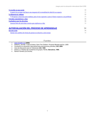Juegos para la educación intercultural.Abril 2006
6
Un jardín en una noche 33
A partir de un mapa real hacer una maqueta de la remodelación ideal de un espacio 33
La historia de Ashique 33
** Proponer soluciones para mañana, para el mes siguiente y para el futuro respecto a un problema 33
Círculos concéntricos y citas 34
Luchadores por los derechos 34
Asociar fotos de activistas a textos que explican su vida. 34
AUTOEVALUACIÓN DEL PROCESO DE APRENDIZAJE 34
En esto creía 34
Anotar mis cambios de forma de pensar en relación a estos temas 34
Fuentes
www.edualter.org (2006)
Williams, Jennifer. Cultura Andina, Save The Children. Proyecto Miradas del Sur. 2005
Formación en educación intercultural para asociaciones juveniles, CJE, 2005
Guía de Educación para la Tolerancia, CJE, 1998
Antons, K, Pràctica de la dinámica de grupos, Herder, Barcelona, 1990.
Ramón Ferreño (La Coruña)
 