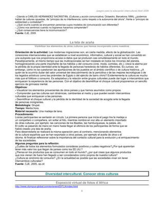 Juegos para la educación intercultural.Abril 2006
8
- Citando a CARLOS HERNÁNDEZ SACRISTÁN, (Culturas y acción comunicativa, Octaedro, Barcelona,1999), ¿podemos
hablar de culturas opuestas, de “principio de no interferencia, como respeto a la autonomía del otro/a”, frente a “principio de
solidaridad y cordialidad”?
- ¿Qué ocurre cuando se encuentran personas cuyos modelos de comunicación son diferentes?
- ¿Cómo nos sentimos cuando no logramos hacernos comprender?
- ¿Qué consecuencias tiene la incomunicación?
Fuente: CJE, 2005
114
La tela de araña
Visibilizar los elementos de otras culturas que hemos incorporado como nuestros
Orientación de la actividad. Las modernas migraciones son, en cierta medida, efecto de la globalización. Las
conexiones internacionales que se establecen a nivel económico, informativo, cultural y social se han convertido en
una autopista que nos proporciona acceso a datos que se producen casi simultáneamente en todo el mundo.
Paradójicamente, al mismo tiempo que las multinacionales se han instalado en todos los rincones del planeta,
homogeneizando una parte importante de los hábitos y del consumo (cine, moda, comidas, etc.), crece la alarma por
la pérdida de la propia identidad ante la llegada de personas herederas de hábitos diferentes. Es curioso, sin
embargo, cómo no se cuestionan las aportaciones de los pueblos en el ámbito científico o de cultura histórica. ¿A
quién se le ocurriría dudar del valor universal del descubrimiento de la penicilina o de las mejores tecnológicas o de
los legados artísticos como las pirámides de Egipto o del ejército de barro chino? Evidentemente la cultura es mucho
más que el folklore o consumo. Es adaptativa y la relación entre grupos culturales puede dar lugar a intercambios que
enriquecen la experiencia de las personas. Con el objetivo de desmitificar el choque cultural proponemos un sencillo
ejercicio de gimnasia mental.
Objetivos:
- Visualizar los elementos provenientes de otros países y que hemos asumidos como propios.
- Comprender que las culturas son dinámicas, cambiantes al medio y que pueden existir intercambios
culturales que enriquecen a las personas.
- Desmitificar el choque cultural y la pérdida de la identidad de la sociedad de acogida ante la llegada
de personas inmigrantes.
Metodología: Grupal.
Tiempo: Media hora.
Material necesario: Una madeja de lana.
Procedimiento:
Los/as participantes se sentarán en círculo. La primera persona que inicia el juego tira la madeja a
un compañero o compañera, sin soltar el hilo, mientras nombra en voz alta un elemento importado
de otras culturas, por ejemplo: las canciones de los Beatles, las hamburguesas, la patata, etc.
El ovillo va pasando de mano en mano hasta llegar al último/a de los participantes de forma que se
habrá creado una tela de araña.
Para desenredarla se realizará la misma operación pero al contrario, mencionando elementos
de la cultura española que se han exportado a otros países, por ejemplo el aceite de oliva o el
idioma. Al finalizar reflexionar sobre la importancia del contacto cultural para la evolución y el enriquecimiento
de las sociedades.
Algunas preguntas para la reflexión:
¿Cuáles de todos los elementos formulados consideras positivos y cuáles negativos?¿Por qué aparentan
tener más valor los que llegan de países como los EE.UU.?
¿Piensa en los productos que se consumen en todo el mundo? ¿por qué crees que algunos productos
que nos vienen de fuera han llegado a ser considerados como propios de nuestra cultura?
¿Cultura es sinónimo de consumo? ¿En la actualidad es posible que las sociedades vivan sin tener
intercambios culturales?
Fuente: CJE, 2005, op.cit
Diversidad intercultural. Conocer otras culturas
Exposició virtual de fotos d´Africa
http://www.olympus-global.com/en/event/DITLA/index.html
 