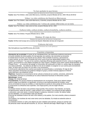 Juegos para la educación intercultural.Abril 2006
9
Te han quitado lo que tienes
Canción sobre los derechos de la infancia arrebatados.
Fuente: Save The Children, video sobre Marruecos y Colombia, proyecto Miradas del Sur. 2004. Minuto 00:09:52
Video: La vida cotidiana de Hamid en Marruecos
Fuente: Save The Children, video sobre Marruecos y Colombia, proyecto Miradas del Sur. 2004
Video: La vida cotidiana de 7 niños de castas diferentes en la India
Fuente: Save The Children, video sobre la India, proyecto Miradas del Sur, 2004
Cultura india, cultura árabe, cultura brasileña, cultura andina
Guías didácticas para secundaria y bachillerato.
Fuente: Save The Children. Proyecto Miradas del sur. 2004.
Relatos: El viaje de Ana
Relatos de experiencias de jóvenes inmigrantes
Fuente: CD-Rom del Consejo de la Juventud de España: Materiales del área de inmigración
Cultures del món
Projecte interactiu de la wiki gleducar
http://wiki.gleducar.org.ar/wiki/Rincones_del_mundo
Cuentos y leyendas
Orientación de la actividad. A través de las manifestaciones y las tradiciones podemos acercarnos
al mundo simbólico de otros pueblos. En las leyendas, los cuentos y las canciones se encuentra
la mirada hacia el mundo y la creación de los valores. Para combatir el racismo y aproximarnos
a otras culturas, es muy valioso el sentido del humor como el que han desarrollado pueblos como
el bereber o el africano. Y es que en los cuentos y leyendas africanas está presente el humor, como en el siguiente
cuento, que encontré en unos relatos recogidos por Jean Copans y Philippe Couty sobre cuentos Wolof del Baol. Dice
Philippe Couty “... la monotonía del paisaje, el monocultivo del cacahuete y el Islam no podían dejar de impregnar
una cierta austeridad... los aldeanos del Baol se ríen de la realidad, la exageran en sus cuentos para domesticarla
mejor. Al hacer esto nos hacen reír con ellos y nos conmueven”.
A continuación adjuntamos tres cuentos que pueden ser escenificados o comentados. El viaje de Ana
ofrece pequeñas narraciones que podemos trabajar en grupo y existen diversas páginas en Internet
sobre este tema, que añadimos al final.
Objetivos: Acercarnos al conocimiento de las culturas a través de sus cuentos, canciones, astronomía
o costumbres. Promover la curiosidad por la cultura tradicional.Favorecer el intercambio cultural.
Metodología: Grupal.
Tiempo: Sin límite de tiempo.
Procedimiento: Por grupos preparar la representación de una leyenda. Cada grupo deberá indagar
sobre el origen de la leyenda, su significado, la forma en que tradicionalmente se contaba, cómo
era la comunidad en la que se contaba y si esta leyenda se cuenta en otros países de forma parecida.
A continuación os ofrecemos dos Leyendas. Una maya-quiché y otra de origen africano.
El maíz
Los dioses hicieron de barro a los primeros maya-quichés. Poco duraron. Eran blandos, sin fuerza;
se desmoronaron antes de caminar. Luego probaron con la madera. Los muñecos de palo hablaron
y anduvieron, pero eran secos: no tenían sangre ni sustancia, memoria ni rumbo. No sabían hablar
con las deidades, o no encontraban nada que decirles.
Entonces las deidades hicieron de maíz a las madres y a los padres. Con maíz amarillo y blanco amasaron
su carne.
Las mujeres y los hombres de maíz veían tanto como las deidades. Su mirada se extendía sobre el
mundo entero.
Las deidades echaron un vaho y les dejaron los ojos nublados para siempre, porque no querían que
las personas vieran más allá del horizonte. (E. GALEANO. Memoria del fuego. Madrid Siglo XXI. Esparc
 