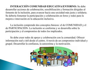 INTERACCIÓN COMUNIDAD EDUCATIVA/ENTORNO: Se debe
desarrollar acciones de colaboración, sensibilización y formación dirigidas al
fomento de la inclusión, para avanzar hacia una sociedad más justa y solidaria.
Se debería fomentar la participación y colaboración en foros y redes para la
mejora e innovación en la educación inclusiva.
La inclusión comprende dos conceptos básicos: el de COMUNIDAD y el
de PARTICIPACIÓN. La inclusión se conforma y se desarrolla sobre la
participación y el compromiso de todos los implicados.
Se debe crear redes de apoyo y colaboración con la comunidad. Ofrecer
información real y útil desde el centro. A través de un compromiso individual y
grupal. Desarrollar la confianza, la autoestima y la motivación.
 