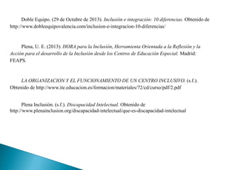 Doble Equipo. (29 de Octubre de 2013). Inclusión e integración: 10 diferencias. Obtenido de
http://www.dobleequipovalencia.com/inclusion-e-integracion-10-diferencias/
Plena, U. E. (2013). HORA para la Inclusión, Herramienta Orientada a la Reflexión y la
Acción para el desarrollo de la Inclusión desde los Centros de Educación Especial. Madrid:
FEAPS.
LA ORGANIZACION Y EL FUNCIONAMIENTO DE UN CENTRO INCLUSIVO. (s.f.).
Obtenido de http://www.ite.educacion.es/formacion/materiales/72/cd/curso/pdf/2.pdf
Plena Inclusión. (s.f.). Discapacidad Intelectual. Obtenido de
http://www.plenainclusion.org/discapacidad-intelectual/que-es-discapacidad-intelectual
 