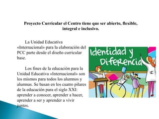Proyecto Curricular el Centro tiene que ser abierto, flexible,
integral e inclusivo.
La Unidad Educativa
«Internacional» para la elaboración del
PCC parte desde el diseño curricular
base.
Los fines de la educación para la
Unidad Educativa «Internacional» son
los mismos para todos los alumnos y
alumnas. Se basan en los cuatro pilares
de la educación para el siglo XXI:
aprender a conocer, aprender a hacer,
aprender a ser y aprender a vivir
juntos.
 