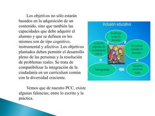 Los objetivos no sólo estarán
basados en la adquisición de un
contenido, sino que también las
capacidades que debe adquirir el
alumno y que se definen en los
mismos son de tipo cognitivo,
instrumental y afectivo. Los objetivos
plantados deben permitir el desarrollo
pleno de las personas y la resolución
de problemas reales. Se trata de
compatibilizar la integración de la
ciudadanía en un currículum común
con la diversidad creciente.
Vemos que de nuestro PCC, existe
algunas falencias; entre lo escrito y la
práctica.
 