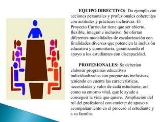 EQUIPO DIRECTIVO: Da ejemplo con
acciones personales y profesionales coherentes
con actitudes y prácticas inclusivas. El
Proyecto Curricular tiene que ser abierto,
flexible, integral e inclusivo. Se ofertan
diferentes modalidades de escolarización con
finalidades diversas que potencien la inclusión
educativa y comunitaria, garantizando el
apoyo a los estudiantes con discapacidad.
PROFESIONALES: Se deberían
elaborar programas educativos
individualizados con propuestas inclusivas,
teniendo en cuenta las características,
necesidades y valor de cada estudiante, así
como su entorno vital, que le ayude a
conseguir la vida que quiere. Ampliación del
rol del profesional con carácter de apoyo y
acompañamiento en el proceso al estudiante y
a su familia.
 