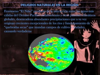 PELIGROS NATURALES EN LA REGIÓNFenómeno “El Niño” producto de la interacción entre las aguas máscálidas del Océano Pacífico sudamericano y otros patrones climáticosglobales, desencadena abundantes precipitaciones que a su vez originan crecientes excepcionales de los ríos y funcionamiento de “quebradas secas” que inundan campos de cultivo y ciudades, causando verdaderas