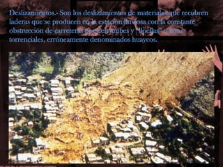Deslizamientos.- Son los deslizamientos de materiales que recubrenladeras que se producen en la estación lluviosa con la constanteobstrucción de carreteras por derrumbes y “llocllas” o lavas torrenciales, erróneamente denominados huaycos.