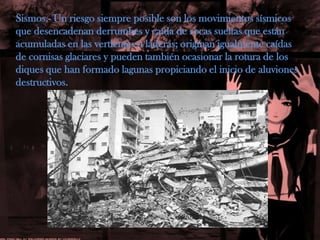 Sismos.- Un riesgo siempre posible son los movimientos sísmicos que desencadenan derrumbes y caída de rocas sueltas que están acumuladas en las vertientes o laderas; originan igualmente caídas de cornisas glaciares y pueden también ocasionar la rotura de los diques que han formado lagunas propiciando el inicio de aluviones destructivos.