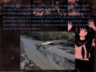 Aluvión.- Desplazamiento violento de una gran masa de agua, como los que destruyeron Yungay y Ranrahirca, con mezcla de sedimentos de variada granulometría y bloques de roca de grandes dimensiones. Se desplazan con gran velocidad a través de las quebradas o valles enpendiente, debido a la rotura de diques naturales y/o artificiales odesembalse súbito de lagunas, o intensas precipitaciones en las partesaltas de los valles y quebradas.