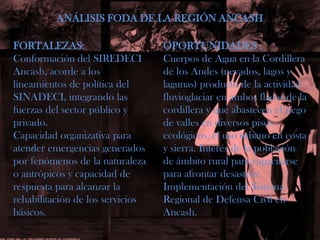 ANÁLISIS FODA DE LA REGIÓN ANCASHFORTALEZAS:Conformación del SIREDECIAncash, acorde a los lineamientos de política del SINADECI, integrando las fuerzas del sector público y privado.Capacidad organizativa paraatender emergencias generados por fenómenos de la naturaleza o antrópicosy capacidad derespuesta para alcanzar larehabilitación de los serviciosbásicos.OPORTUNIDADES :Cuerpos de Agua en la Cordillera de los Andes (nevados, lagos y lagunas) producto de la actividad fluvioglaciar en ambos flacos de la cordillera y que abastecen el riego de valles en diversos pisos ecológicos, el uso urbano en costa y sierra. Interés de la población de ámbito rural para capacitarse para afrontar desastres.Implementación del Sistema Regional de Defensa Civil en Ancash.