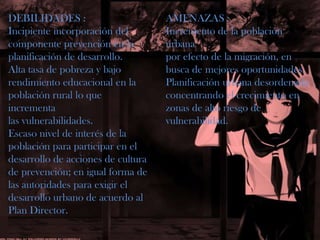 DEBILIDADES :Incipiente incorporación delcomponente prevención en laplanificación de desarrollo.Alta tasa de pobreza y bajorendimiento educacional en lapoblación rural lo que incrementalas vulnerabilidades.Escaso nivel de interés de lapoblación para participar en eldesarrollo de acciones de culturade prevención; en igual forma delas autoridades para exigir eldesarrollo urbano de acuerdo alPlan Director.AMENAZAS :Incremento de la población urbanapor efecto de la migración, enbusca de mejores oportunidades.Planificación urbana desordenadaconcentrando el crecimiento enzonas de alto riesgo devulnerabilidad.