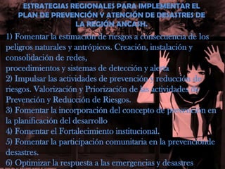 ESTRATEGIAS REGIONALES PARA IMPLEMENTAR ELPLAN DE PREVENCIÓN Y ATENCIÓN DE DESASTRES DELA REGIÓN ANCASH.1) Fomentar la estimación de riesgos a consecuencia de los peligros naturales y antrópicos. Creación, instalación y consolidación de redes,procedimientos y sistemas de detección y alerta2) Impulsar las actividades de prevención y reducción de riesgos. Valorización y Priorización de las actividades de Prevención y Reducción de Riesgos.3) Fomentar la incorporación del concepto de prevención en la planificación del desarrollo4) Fomentar el Fortalecimiento institucional.5) Fomentar la participación comunitaria en la prevencióndedesastres.6) Optimizar la respuesta a las emergencias y desastres
