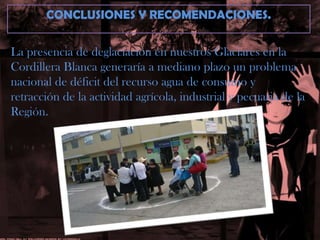 CONCLUSIONES Y RECOMENDACIONES.La presencia de deglaciación en nuestros Glaciares en laCordillera Blanca generaría a mediano plazo un problemanacional de déficit del recurso agua de consumo y retracción de la actividad agrícola, industrial y pecuaria de la Región.