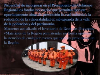 Necesidad de incorporar en el Presupuesto del GobiernoRegional los fondos necesarios que permitan ejecutaroportunamente obras de prevención lo cual inducirá a lareducción de la vulnerabilidad en salvaguarda de la vidade la población y del patrimonio.Mantener actualizado el Inventario de Recursos Humanos yMaterialesde la Región para atender en forma oportuna la atención de cualquier evento que pudiera presentarse en la Región.