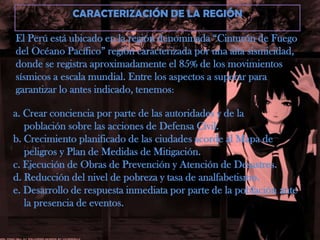 CARACTERIZACIÓN DE LA REGIÓNEl Perú está ubicado en la región denominada “Cinturón de Fuego del Océano Pacífico” región caracterizada por una alta sismicidad, donde se registra aproximadamente el 85% de los movimientos sísmicos a escala mundial. Entre los aspectos a superar para garantizar lo antes indicado, tenemos:a. Crear conciencia por parte de las autoridades y de la    población sobre las acciones de Defensa Civil.b. Crecimiento planificado de las ciudades acorde al Mapa de    peligros y Plan de Medidas de Mitigación.c. Ejecución de Obras de Prevención y Atención de Desastres.d. Reducción del nivel de pobreza y tasa de analfabetismo.e. Desarrollo de respuesta inmediata por parte de la población ante    la presencia de eventos.