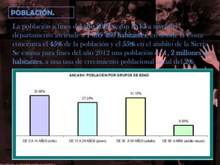 POBLACIÓN.La población a fines del año 2005 según INEI a nivel del departamento asciende a 1 039 460 habitantes, en donde la Costa concentra el 45% de la población y el 55% en el ámbito de la Sierra.Se estima para fines del año 2012 una población de 1, 2 millones dehabitantes, a una tasa de crecimiento poblacional anual del 2%