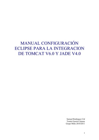 MANUAL CONFIGURACIÓN
ECLIPSE PARA LA INTEGRACION
 DE TOMCAT V6.0 Y JADE V4.0




                    Samuel Rodriguez Cid
                    Tomás Guerra Cámara
                   Grupo Miño 2010/2011



                                      1
 