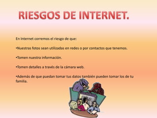 En Internet corremos el riesgo de que:

•Nuestras fotos sean utilizadas en redes o por contactos que tenemos.

•Tomen nuestra información.

•Tomen detalles a través de la cámara web.

•Además de que puedan tomar tus datos también pueden tomar los de tu
familia.
 